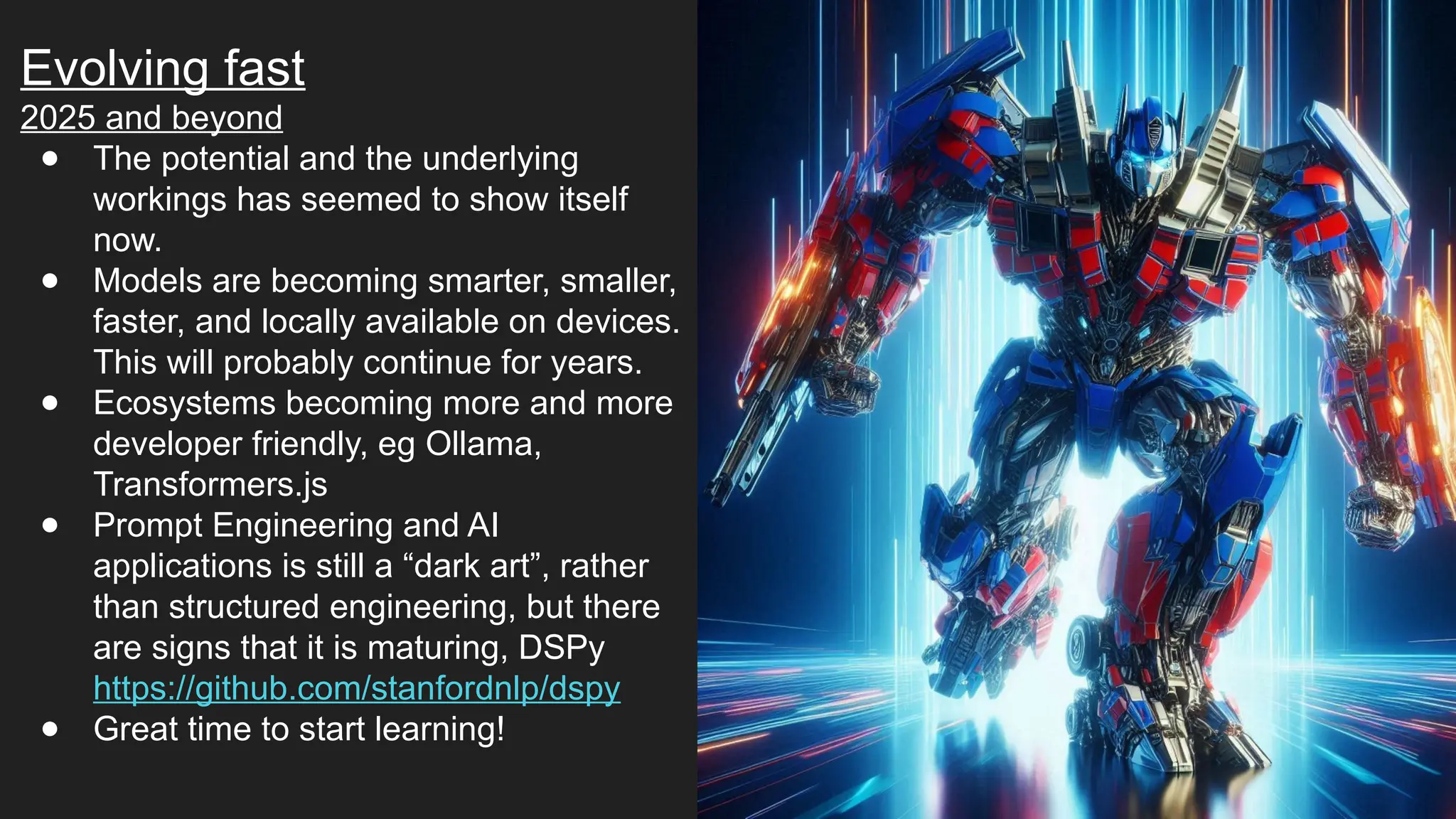 Evolving fast
2025 and beyond
● The potential and the underlying
workings has seemed to show itself
now.
● Models are becoming smarter, smaller,
faster, and locally available on devices.
This will probably continue for years.
● Ecosystems becoming more and more
developer friendly, eg Ollama,
Transformers.js
● Prompt Engineering and AI
applications is still a “dark art”, rather
than structured engineering, but there
are signs that it is maturing, DSPy
https://github.com/stanfordnlp/dspy
● Great time to start learning!
 