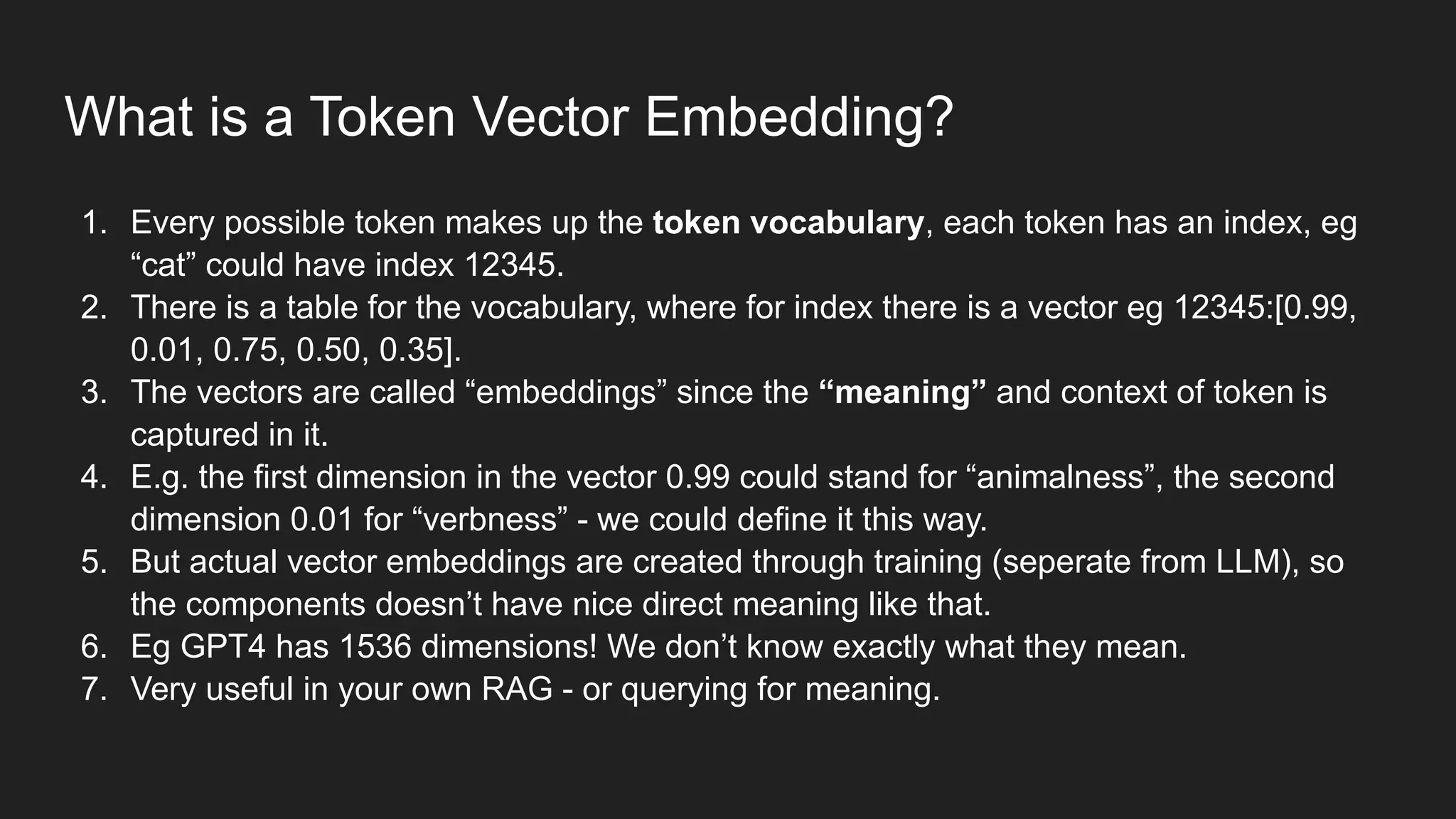 What is a Token Vector Embedding?
1. Every possible token makes up the token vocabulary, each token has an index, eg
“cat” could have index 12345.
2. There is a table for the vocabulary, where for index there is a vector eg 12345:[0.99,
0.01, 0.75, 0.50, 0.35].
3. The vectors are called “embeddings” since the “meaning” and context of token is
captured in it.
4. E.g. the first dimension in the vector 0.99 could stand for “animalness”, the second
dimension 0.01 for “verbness” - we could define it this way.
5. But actual vector embeddings are created through training (seperate from LLM), so
the components doesn’t have nice direct meaning like that.
6. Eg GPT4 has 1536 dimensions! We don’t know exactly what they mean.
7. Very useful in your own RAG - or querying for meaning.
 