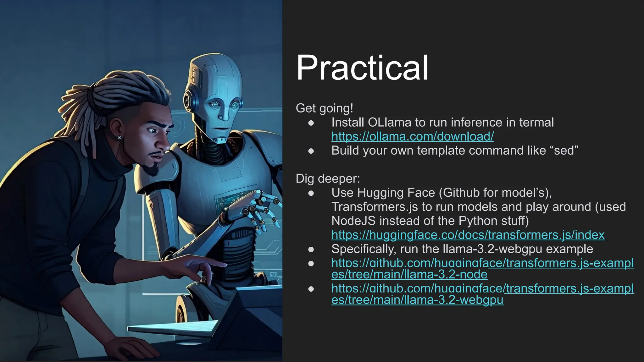 Practical
Get going!
● Install OLlama to run inference in termal
https://ollama.com/download/
● Build your own template command like “sed”
Dig deeper:
● Use Hugging Face (Github for model’s),
Transformers.js to run models and play around (used
NodeJS instead of the Python stuff)
https://huggingface.co/docs/transformers.js/index
● Specifically, run the llama-3.2-webgpu example
● https://github.com/huggingface/transformers.js-exampl
es/tree/main/llama-3.2-node
● https://github.com/huggingface/transformers.js-exampl
es/tree/main/llama-3.2-webgpu
 