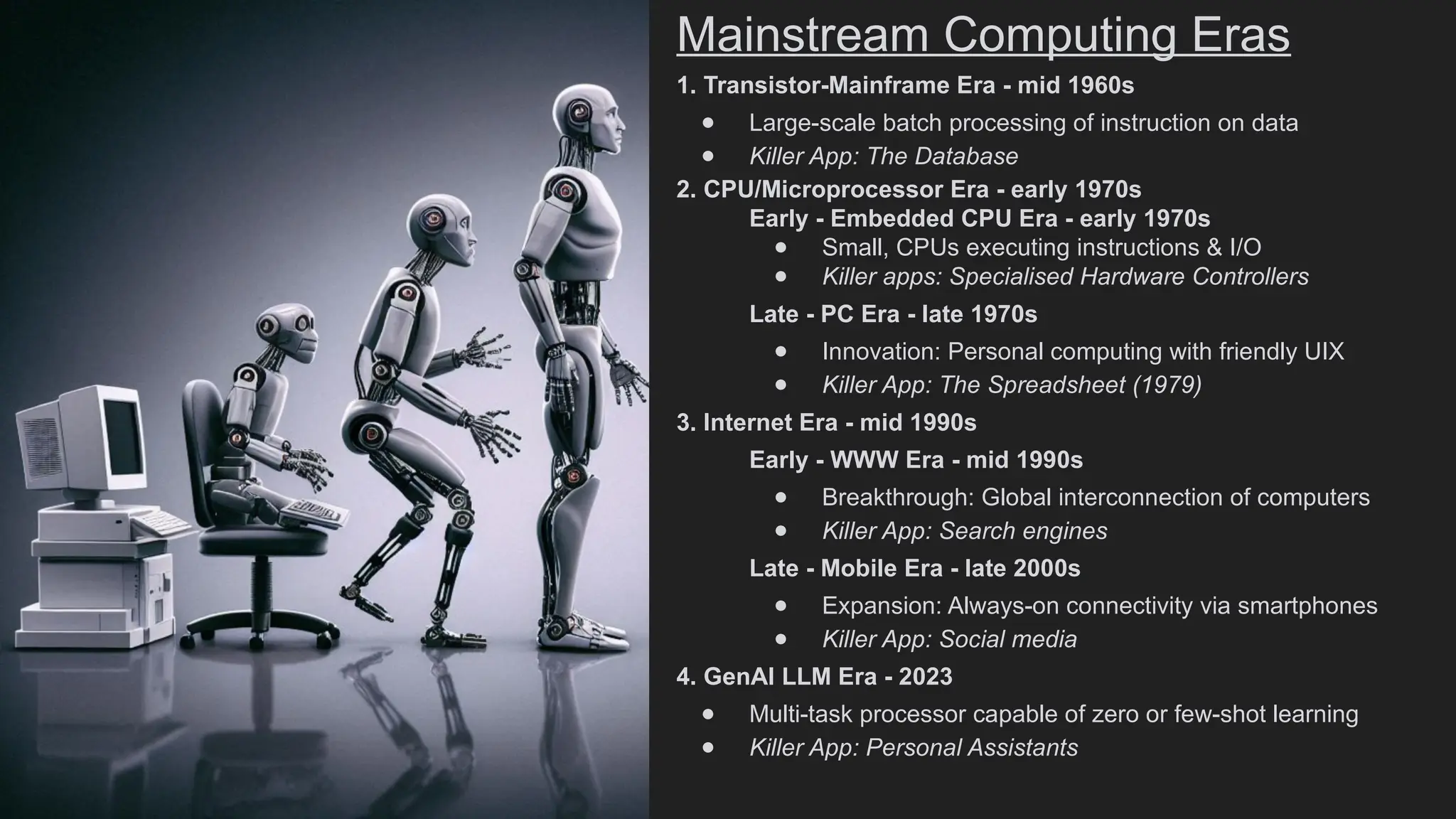 Mainstream Computing Eras
1. Transistor-Mainframe Era - mid 1960s
● Large-scale batch processing of instruction on data
● Killer App: The Database
2. CPU/Microprocessor Era - early 1970s
Early - Embedded CPU Era - early 1970s
● Small, CPUs executing instructions & I/O
● Killer apps: Specialised Hardware Controllers
Late - PC Era - late 1970s
● Innovation: Personal computing with friendly UIX
● Killer App: The Spreadsheet (1979)
3. Internet Era - mid 1990s
Early - WWW Era - mid 1990s
● Breakthrough: Global interconnection of computers
● Killer App: Search engines
Late - Mobile Era - late 2000s
● Expansion: Always-on connectivity via smartphones
● Killer App: Social media
4. GenAI LLM Era - 2023
● Multi-task processor capable of zero or few-shot learning
● Killer App: Personal Assistants
 