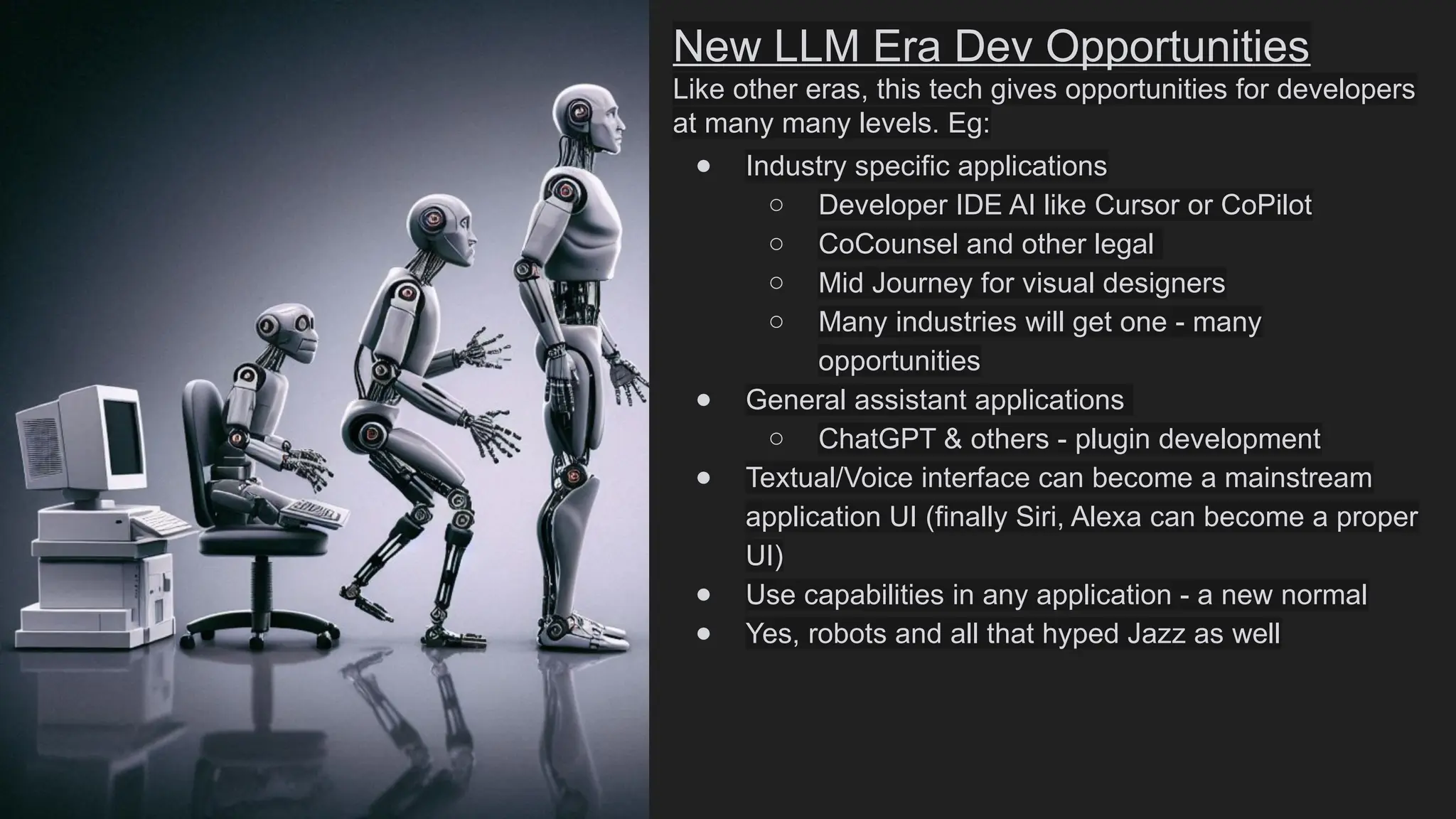 New LLM Era Dev Opportunities
Like other eras, this tech gives opportunities for developers
at many many levels. Eg:
● Industry specific applications
○ Developer IDE AI like Cursor or CoPilot
○ CoCounsel and other legal
○ Mid Journey for visual designers
○ Many industries will get one - many
opportunities
● General assistant applications
○ ChatGPT & others - plugin development
● Textual/Voice interface can become a mainstream
application UI (finally Siri, Alexa can become a proper
UI)
● Use capabilities in any application - a new normal
● Yes, robots and all that hyped Jazz as well
 