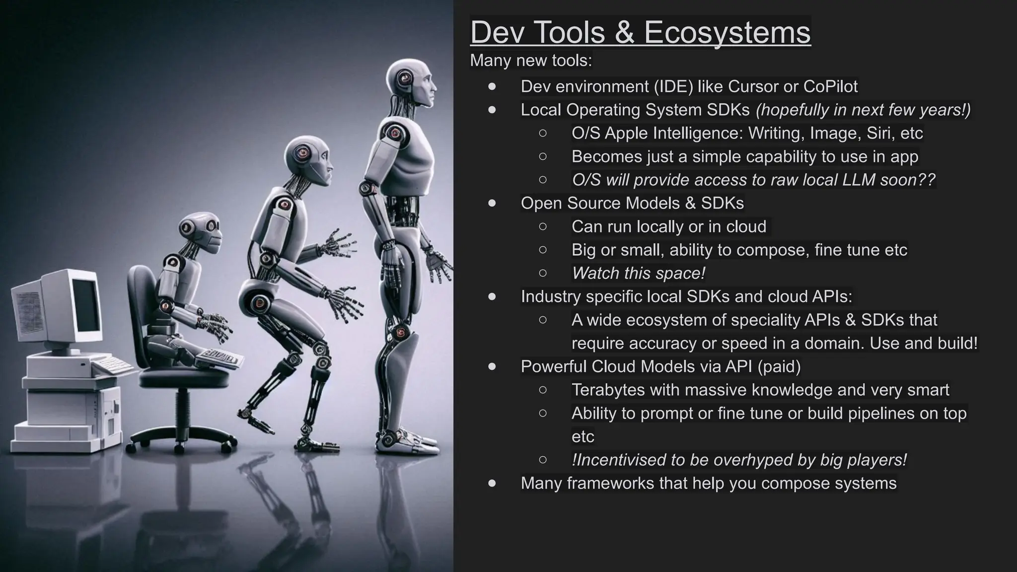 Dev Tools & Ecosystems
Many new tools:
● Dev environment (IDE) like Cursor or CoPilot
● Local Operating System SDKs (hopefully in next few years!)
○ O/S Apple Intelligence: Writing, Image, Siri, etc
○ Becomes just a simple capability to use in app
○ O/S will provide access to raw local LLM soon??
● Open Source Models & SDKs
○ Can run locally or in cloud
○ Big or small, ability to compose, fine tune etc
○ Watch this space!
● Industry specific local SDKs and cloud APIs:
○ A wide ecosystem of speciality APIs & SDKs that
require accuracy or speed in a domain. Use and build!
● Powerful Cloud Models via API (paid)
○ Terabytes with massive knowledge and very smart
○ Ability to prompt or fine tune or build pipelines on top
etc
○ !Incentivised to be overhyped by big players!
● Many frameworks that help you compose systems
 