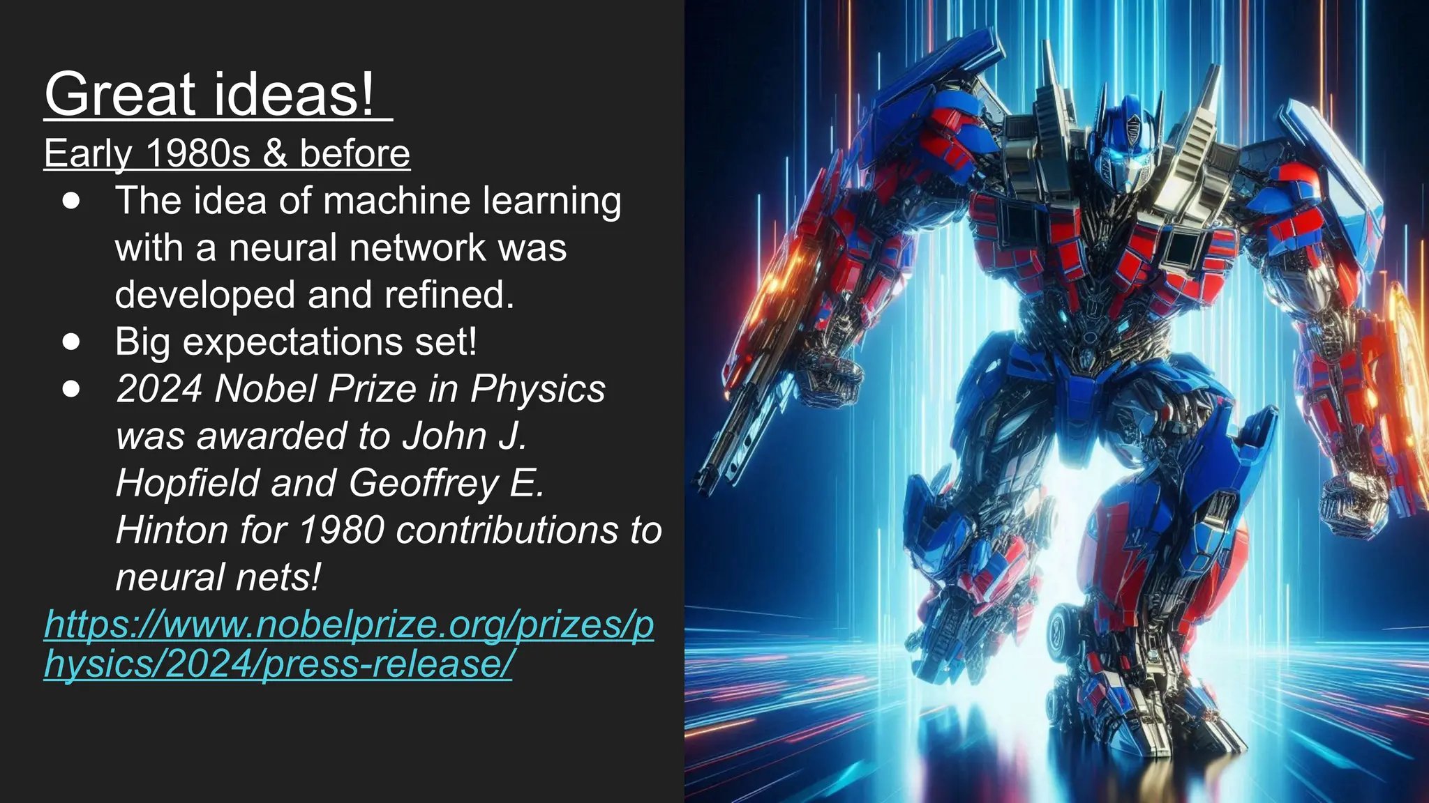 Great ideas!
Early 1980s & before
● The idea of machine learning
with a neural network was
developed and refined.
● Big expectations set!
● 2024 Nobel Prize in Physics
was awarded to John J.
Hopfield and Geoffrey E.
Hinton for 1980 contributions to
neural nets!
https://www.nobelprize.org/prizes/p
hysics/2024/press-release/
 