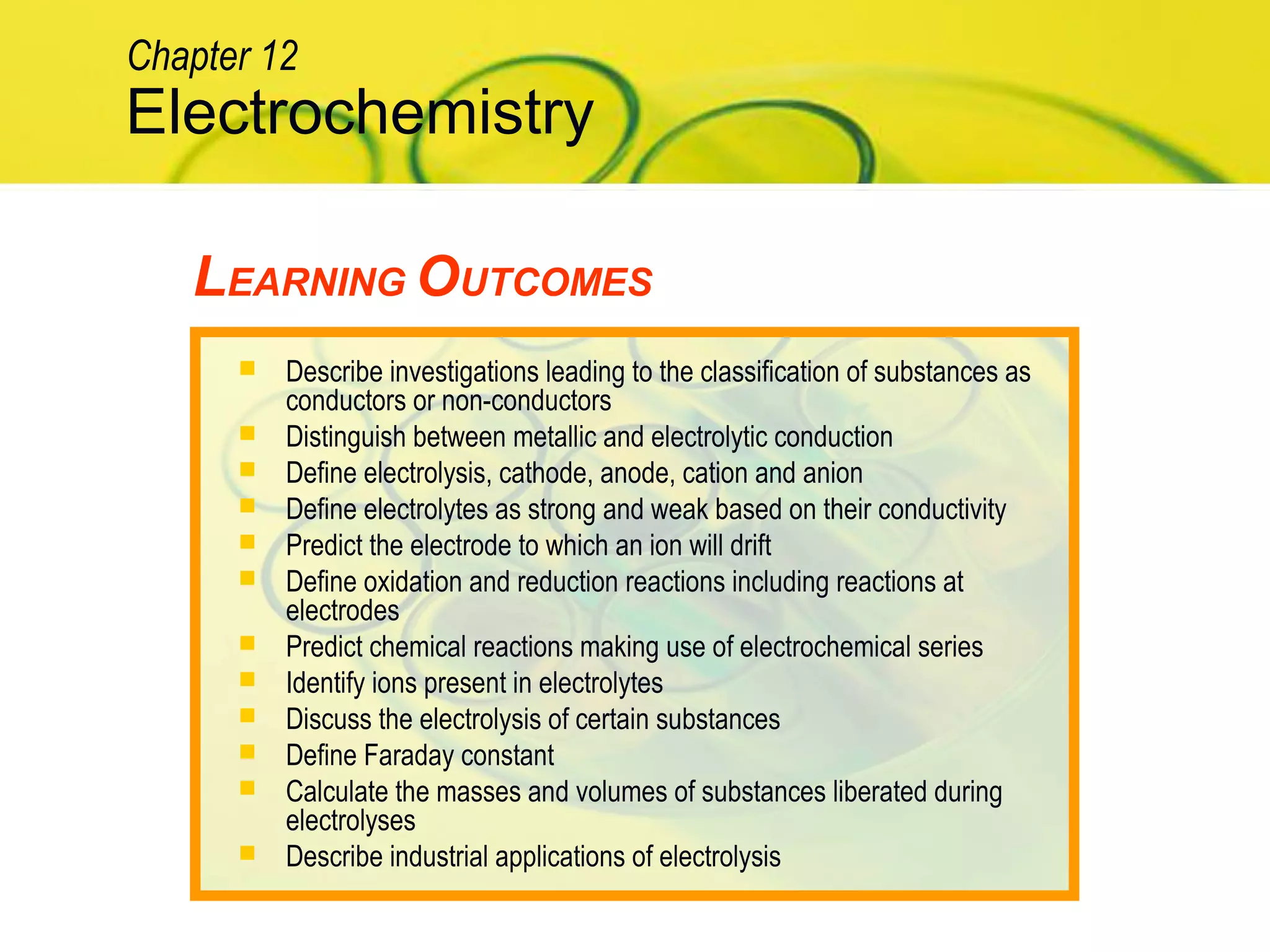 LEARNING OUTCOMES
Electrochemistry
Chapter 12
 Describe investigations leading to the classification of substances as
conductors or non-conductors
 Distinguish between metallic and electrolytic conduction
 Define electrolysis, cathode, anode, cation and anion
 Define electrolytes as strong and weak based on their conductivity
 Predict the electrode to which an ion will drift
 Define oxidation and reduction reactions including reactions at
electrodes
 Predict chemical reactions making use of electrochemical series
 Identify ions present in electrolytes
 Discuss the electrolysis of certain substances
 Define Faraday constant
 Calculate the masses and volumes of substances liberated during
electrolyses
 Describe industrial applications of electrolysis
 