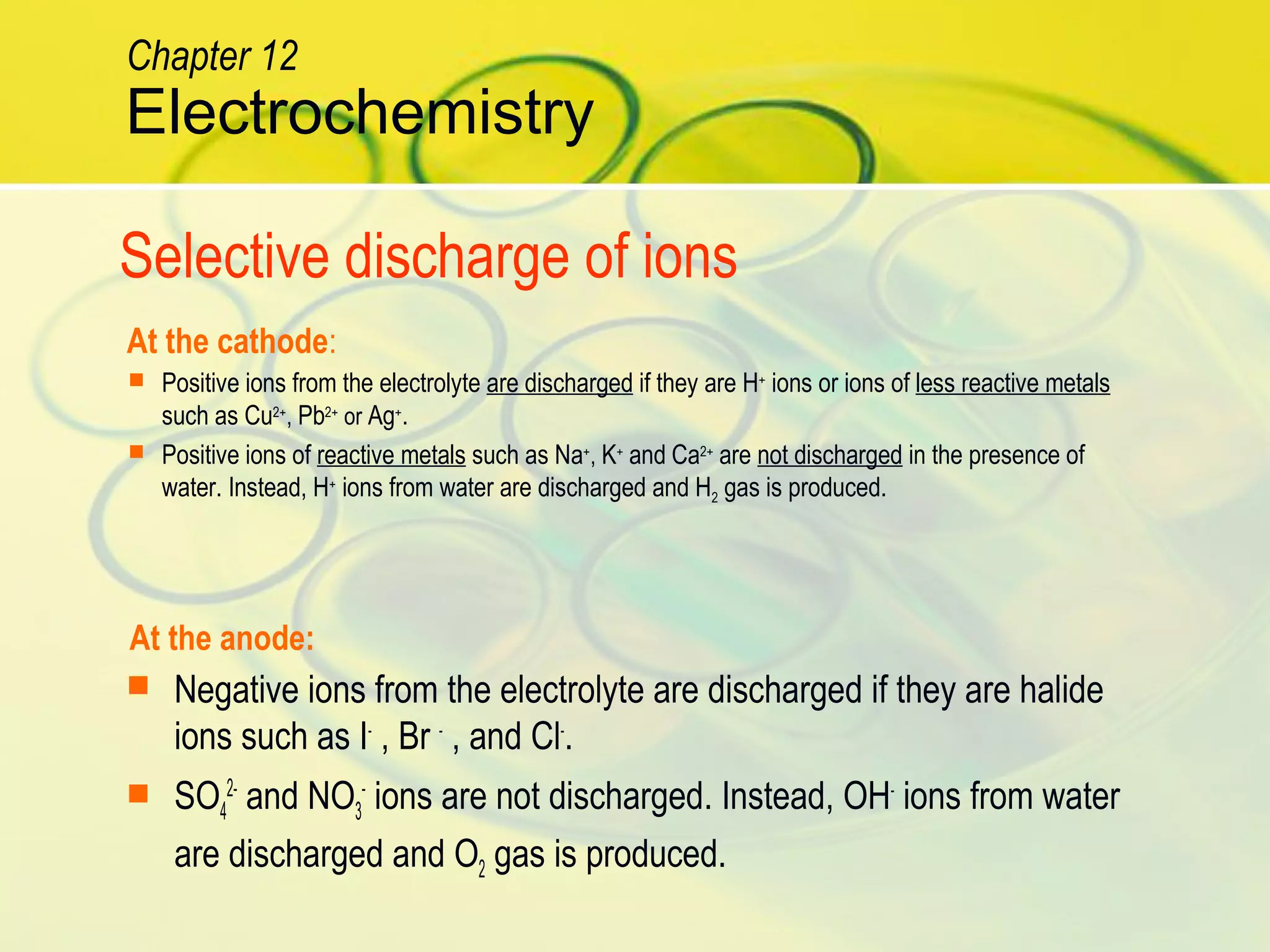 At the cathode:
At the anode:
Selective discharge of ions
 Positive ions from the electrolyte are discharged if they are H+
ions or ions of less reactive metals
such as Cu2+
, Pb2+
or Ag+
.
 Positive ions of reactive metals such as Na+
, K+
and Ca2+
are not discharged in the presence of
water. Instead, H+
ions from water are discharged and H2 gas is produced.
 Negative ions from the electrolyte are discharged if they are halide
ions such as I-
, Br -
, and Cl-
.
 SO4
2-
and NO3
-
ions are not discharged. Instead, OH-
ions from water
are discharged and O2 gas is produced.
Electrochemistry
Chapter 12
 