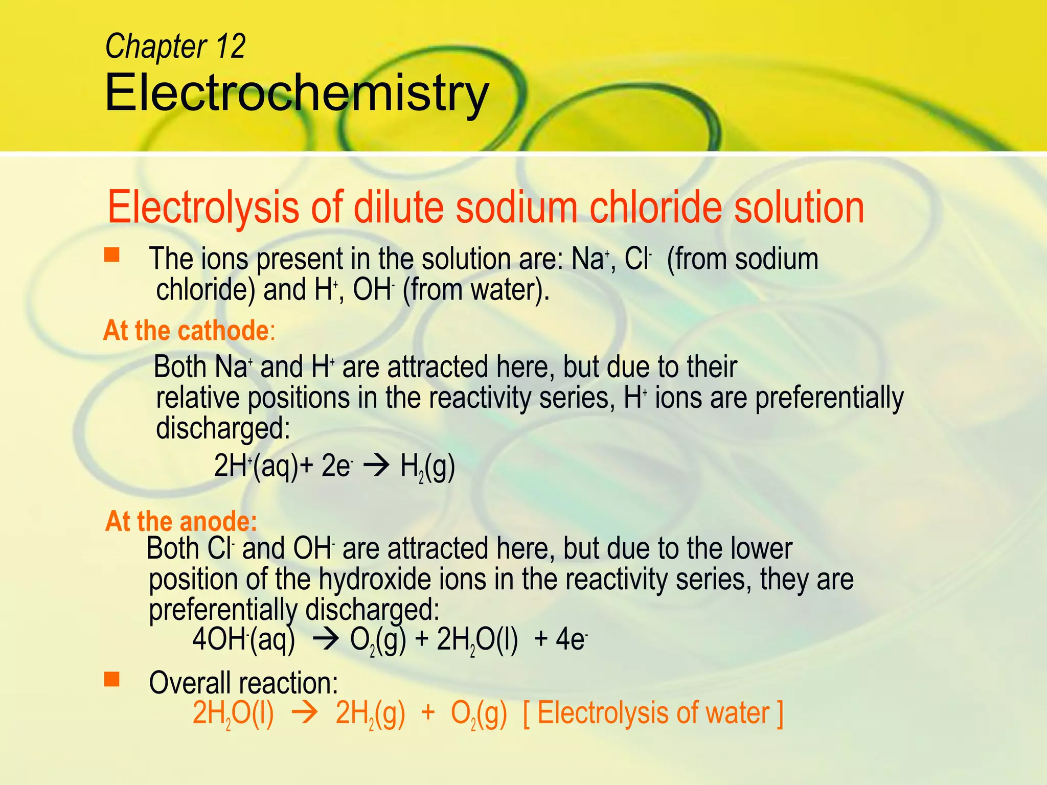  The ions present in the solution are: Na+
, Cl-
(from sodium
chloride) and H+
, OH-
(from water).
Both Na+
and H+
are attracted here, but due to their
relative positions in the reactivity series, H+
ions are preferentially
discharged:
2H+
(aq)+ 2e-
 H2(g)
Both Cl-
and OH-
are attracted here, but due to the lower
position of the hydroxide ions in the reactivity series, they are
preferentially discharged:
4OH-
(aq)  O2(g) + 2H2O(l) + 4e-
 Overall reaction:
2H2O(l)  2H2(g) + O2(g) [ Electrolysis of water ]
Electrolysis of dilute sodium chloride solution
At the cathode:
At the anode:
Electrochemistry
Chapter 12
 