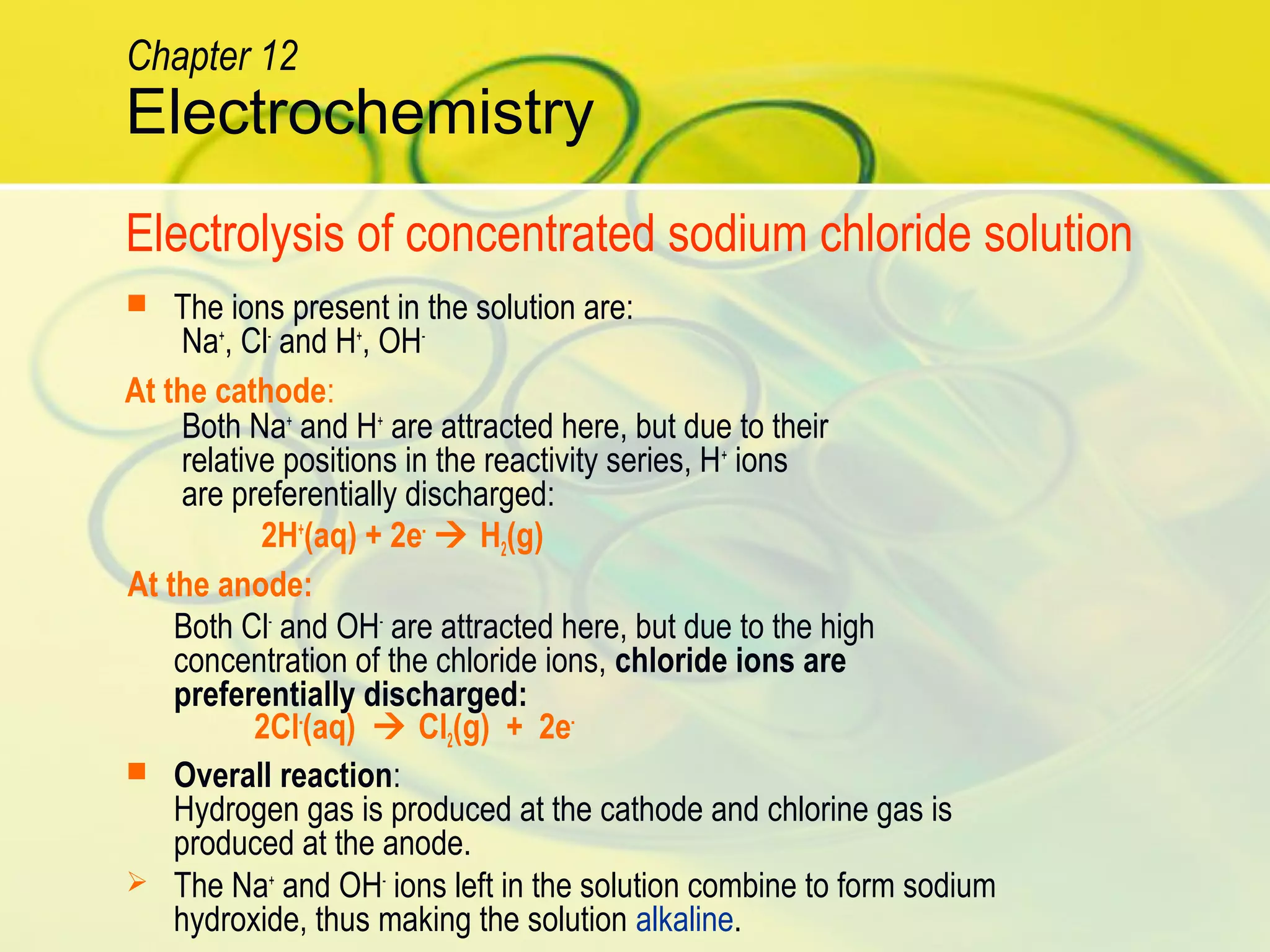  The ions present in the solution are:
Na+
, Cl-
and H+
, OH-
Both Na+
and H+
are attracted here, but due to their
relative positions in the reactivity series, H+
ions
are preferentially discharged:
2H+
(aq) + 2e-
 H2(g)
Both Cl-
and OH-
are attracted here, but due to the high
concentration of the chloride ions, chloride ions are
preferentially discharged:
2Cl-
(aq)  Cl2(g) + 2e-
 Overall reaction:
Hydrogen gas is produced at the cathode and chlorine gas is
produced at the anode.
 The Na+
and OH-
ions left in the solution combine to form sodium
hydroxide, thus making the solution alkaline.
Electrolysis of concentrated sodium chloride solution
At the cathode:
At the anode:
Electrochemistry
Chapter 12
 