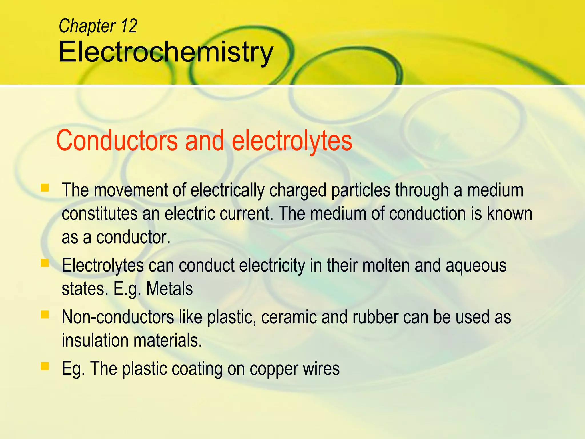 Electrochemistry
Chapter 12
Conductors and electrolytes
 The movement of electrically charged particles through a medium
constitutes an electric current. The medium of conduction is known
as a conductor.
 Electrolytes can conduct electricity in their molten and aqueous
states. E.g. Metals
 Non-conductors like plastic, ceramic and rubber can be used as
insulation materials.
 Eg. The plastic coating on copper wires
 