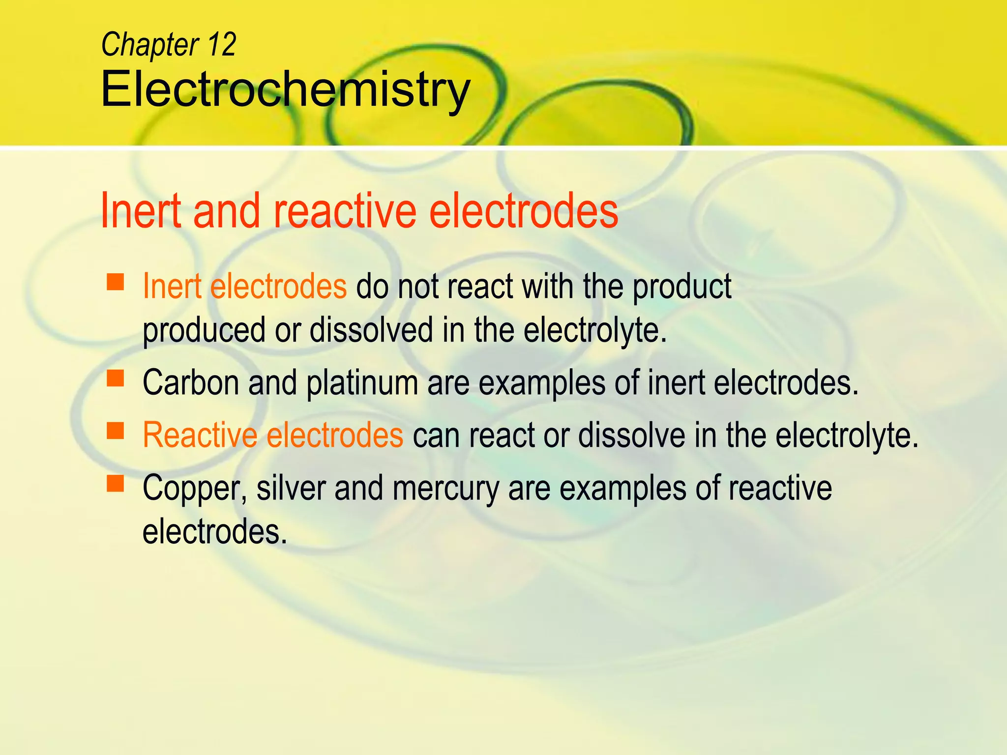Inert and reactive electrodes
 Inert electrodes do not react with the product
produced or dissolved in the electrolyte.
 Carbon and platinum are examples of inert electrodes.
 Reactive electrodes can react or dissolve in the electrolyte.
 Copper, silver and mercury are examples of reactive
electrodes.
Electrochemistry
Chapter 12
 