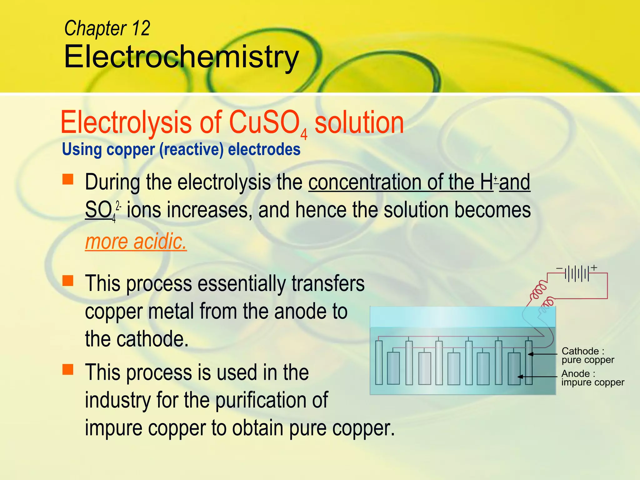 Electrolysis of CuSO4 solution
Using copper (reactive) electrodes
 During the electrolysis the concentration of the H+
and
SO4
2-
ions increases, and hence the solution becomes
more acidic.
 This process essentially transfers
copper metal from the anode to
the cathode.
 This process is used in the
industry for the purification of
impure copper to obtain pure copper.
Electrochemistry
Chapter 12
 