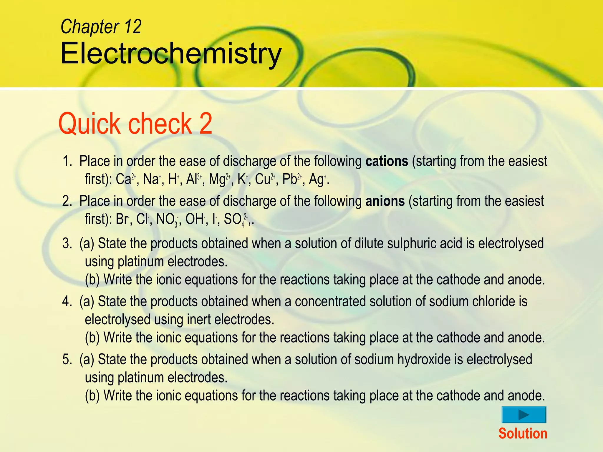 Quick check 2
1. Place in order the ease of discharge of the following cations (starting from the easiest
first): Ca2+
, Na+
, H+
, Al3+
, Mg2+
, K+
, Cu2+
, Pb2+
, Ag+
.
2. Place in order the ease of discharge of the following anions (starting from the easiest
first): Br-
, Cl-
, NO3
-
, OH-
, I-
, SO4
2-
,.
3. (a) State the products obtained when a solution of dilute sulphuric acid is electrolysed
using platinum electrodes.
(b) Write the ionic equations for the reactions taking place at the cathode and anode.
4. (a) State the products obtained when a concentrated solution of sodium chloride is
electrolysed using inert electrodes.
(b) Write the ionic equations for the reactions taking place at the cathode and anode.
5. (a) State the products obtained when a solution of sodium hydroxide is electrolysed
using platinum electrodes.
(b) Write the ionic equations for the reactions taking place at the cathode and anode.
Solution
Electrochemistry
Chapter 12
 