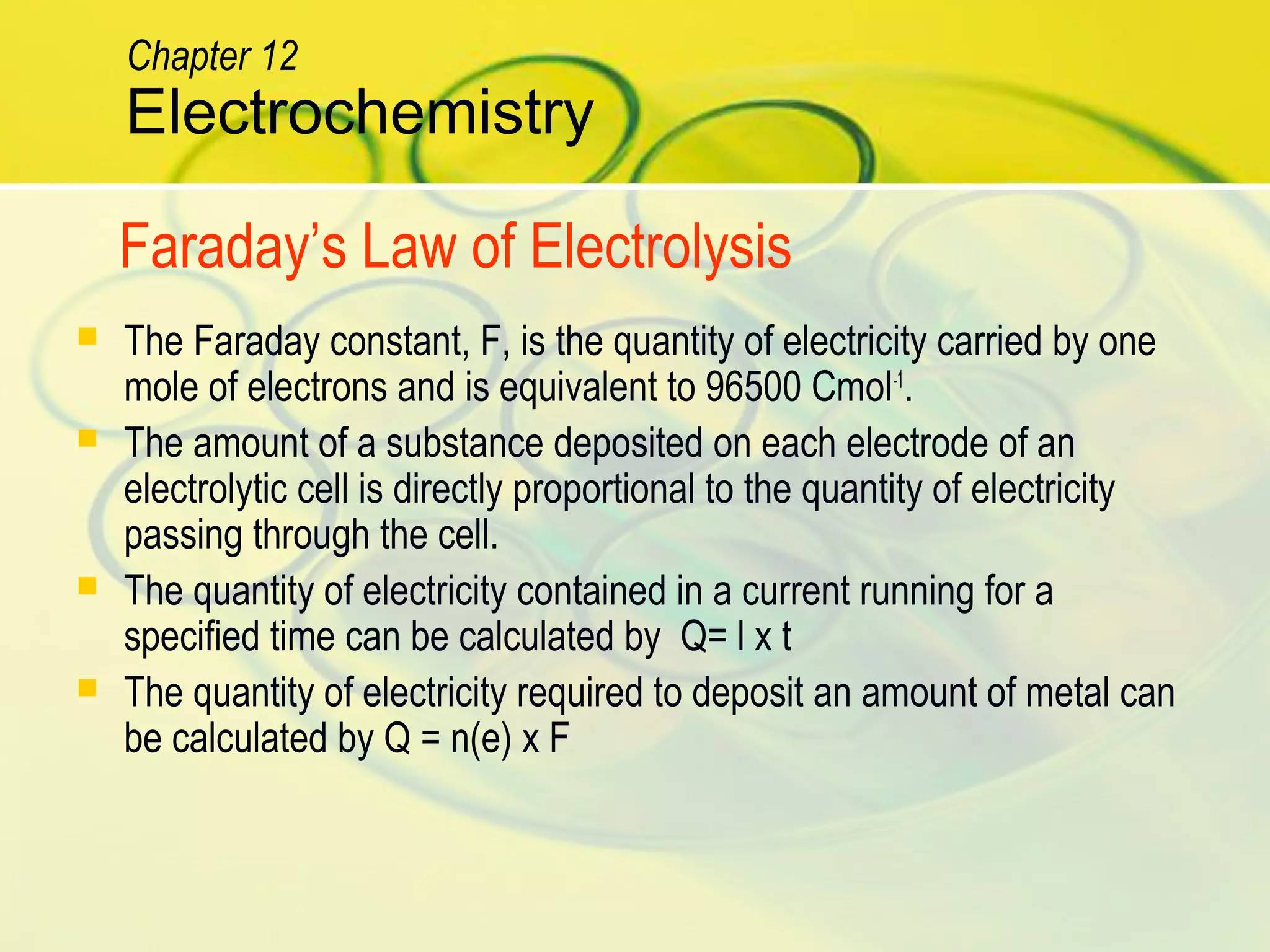  The Faraday constant, F, is the quantity of electricity carried by one
mole of electrons and is equivalent to 96500 Cmol-1
.
 The amount of a substance deposited on each electrode of an
electrolytic cell is directly proportional to the quantity of electricity
passing through the cell.
 The quantity of electricity contained in a current running for a
specified time can be calculated by Q= l x t
 The quantity of electricity required to deposit an amount of metal can
be calculated by Q = n(e) x F
Electrochemistry
Chapter 12
Faraday’s Law of Electrolysis
 
