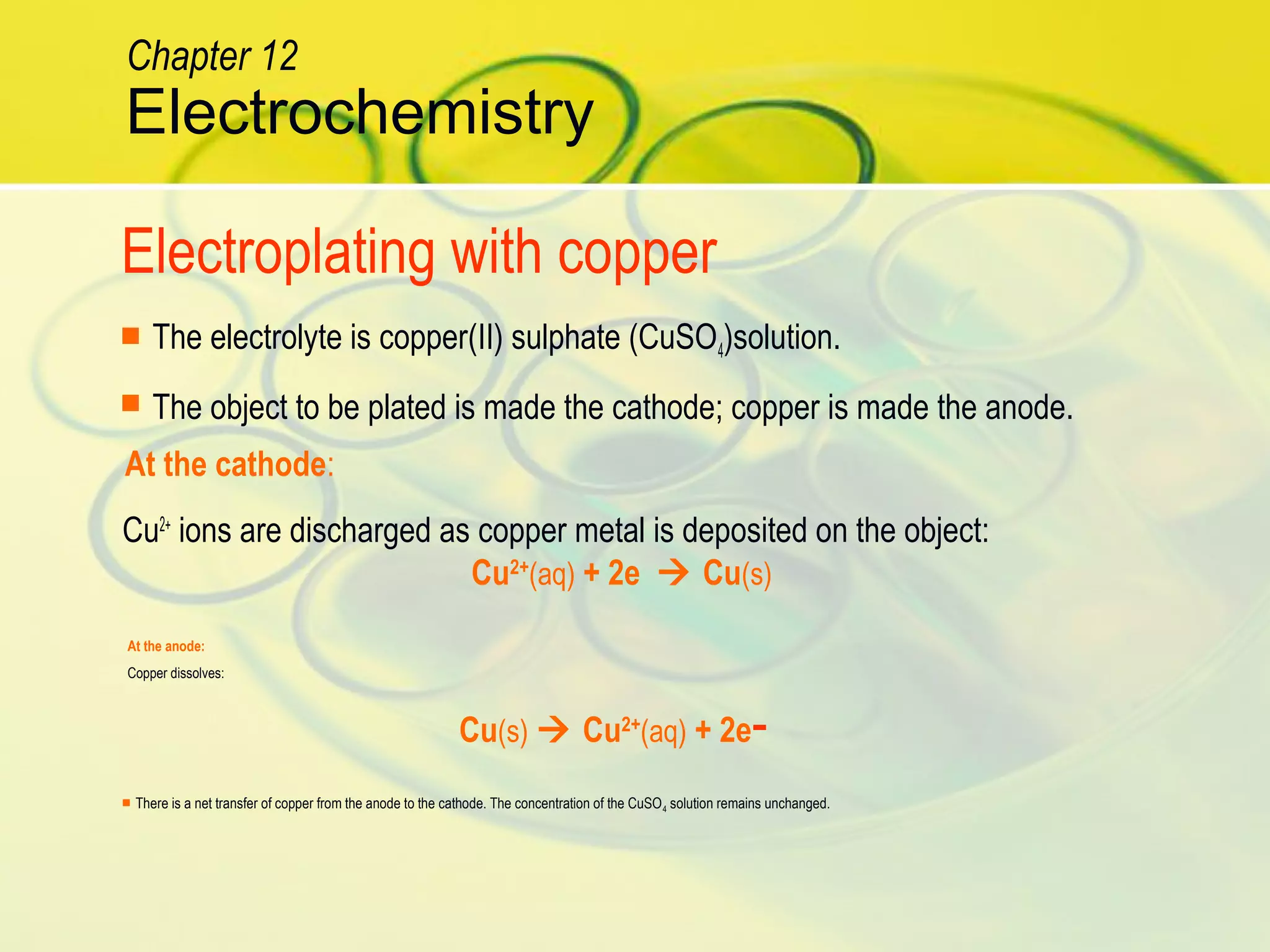 Cu2+
ions are discharged as copper metal is deposited on the object:
Cu(s)  Cu2+
(aq) + 2e-
 The electrolyte is copper(II) sulphate (CuSO4)solution.
 The object to be plated is made the cathode; copper is made the anode.
Cu2+
(aq) + 2e  Cu(s)
 There is a net transfer of copper from the anode to the cathode. The concentration of the CuSO4 solution remains unchanged.
Electroplating with copper
At the cathode:
At the anode:
Copper dissolves:
Electrochemistry
Chapter 12
 