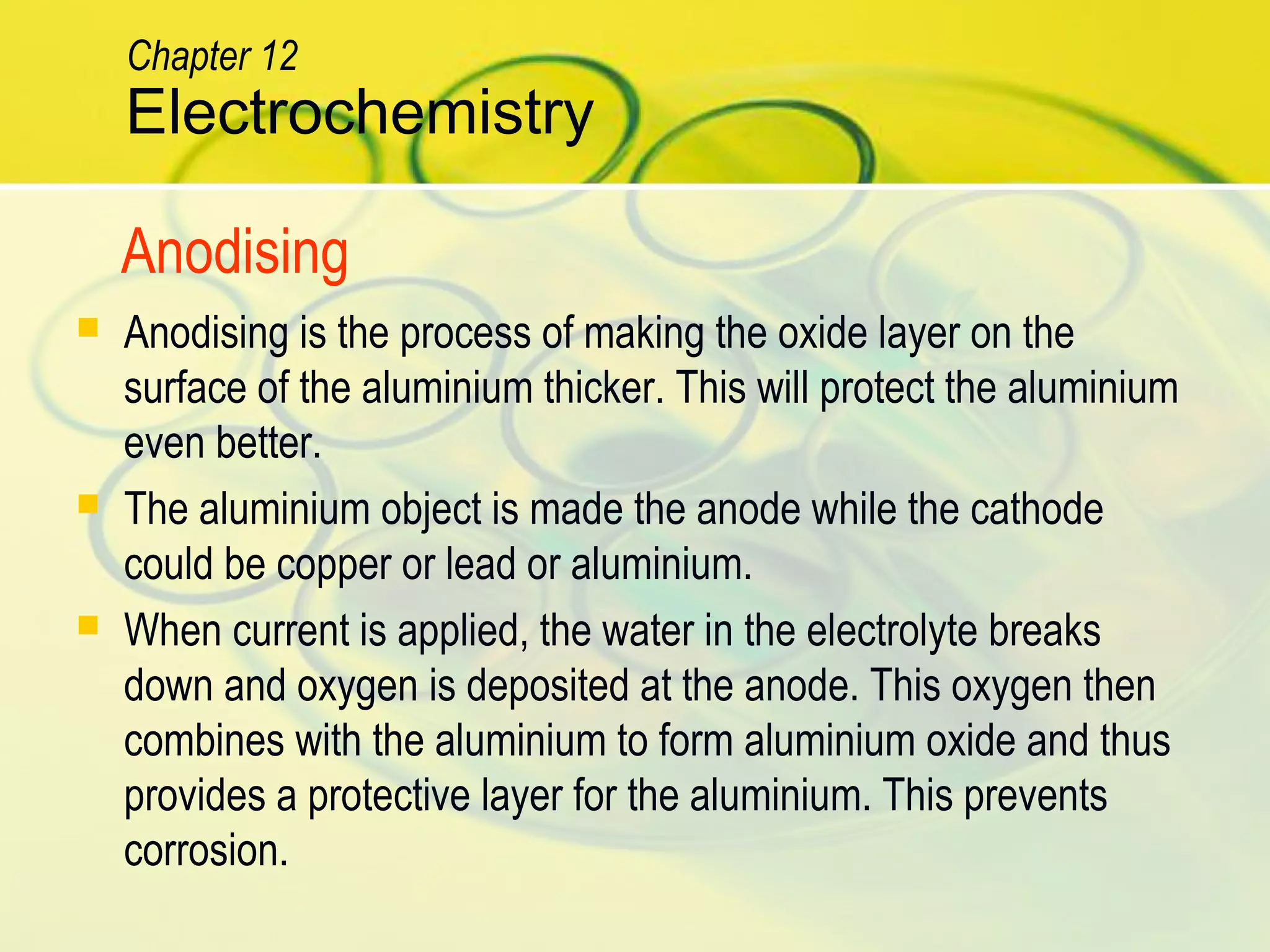  Anodising is the process of making the oxide layer on the
surface of the aluminium thicker. This will protect the aluminium
even better.
 The aluminium object is made the anode while the cathode
could be copper or lead or aluminium.
 When current is applied, the water in the electrolyte breaks
down and oxygen is deposited at the anode. This oxygen then
combines with the aluminium to form aluminium oxide and thus
provides a protective layer for the aluminium. This prevents
corrosion.
Anodising
Electrochemistry
Chapter 12
 