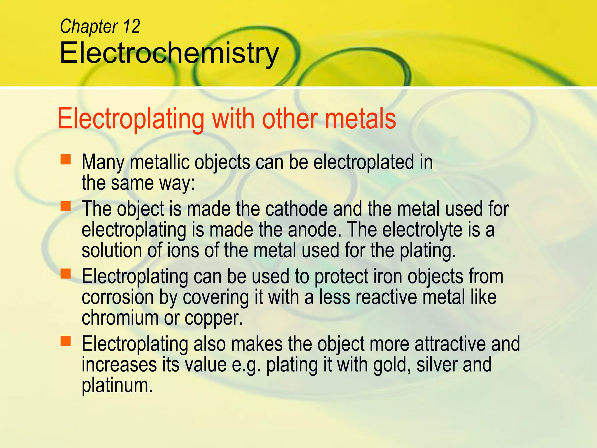 Electroplating with other metals
 Many metallic objects can be electroplated in
the same way:
 The object is made the cathode and the metal used for
electroplating is made the anode. The electrolyte is a
solution of ions of the metal used for the plating.
 Electroplating can be used to protect iron objects from
corrosion by covering it with a less reactive metal like
chromium or copper.
 Electroplating also makes the object more attractive and
increases its value e.g. plating it with gold, silver and
platinum.
Electrochemistry
Chapter 12
 