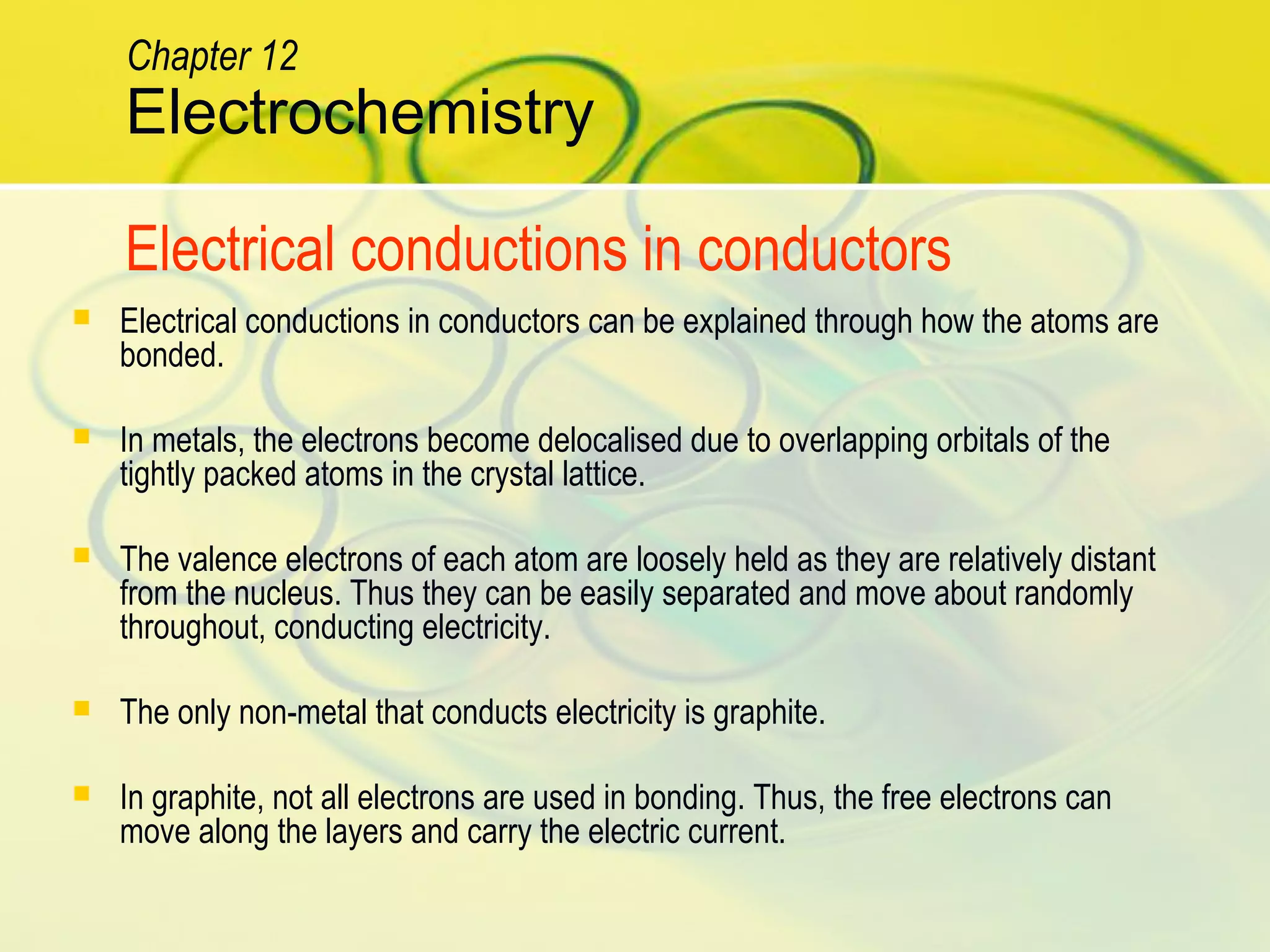 Electrochemistry
Chapter 12
Electrical conductions in conductors
 Electrical conductions in conductors can be explained through how the atoms are
bonded.
 In metals, the electrons become delocalised due to overlapping orbitals of the
tightly packed atoms in the crystal lattice.
 The valence electrons of each atom are loosely held as they are relatively distant
from the nucleus. Thus they can be easily separated and move about randomly
throughout, conducting electricity.
 The only non-metal that conducts electricity is graphite.
 In graphite, not all electrons are used in bonding. Thus, the free electrons can
move along the layers and carry the electric current.
 