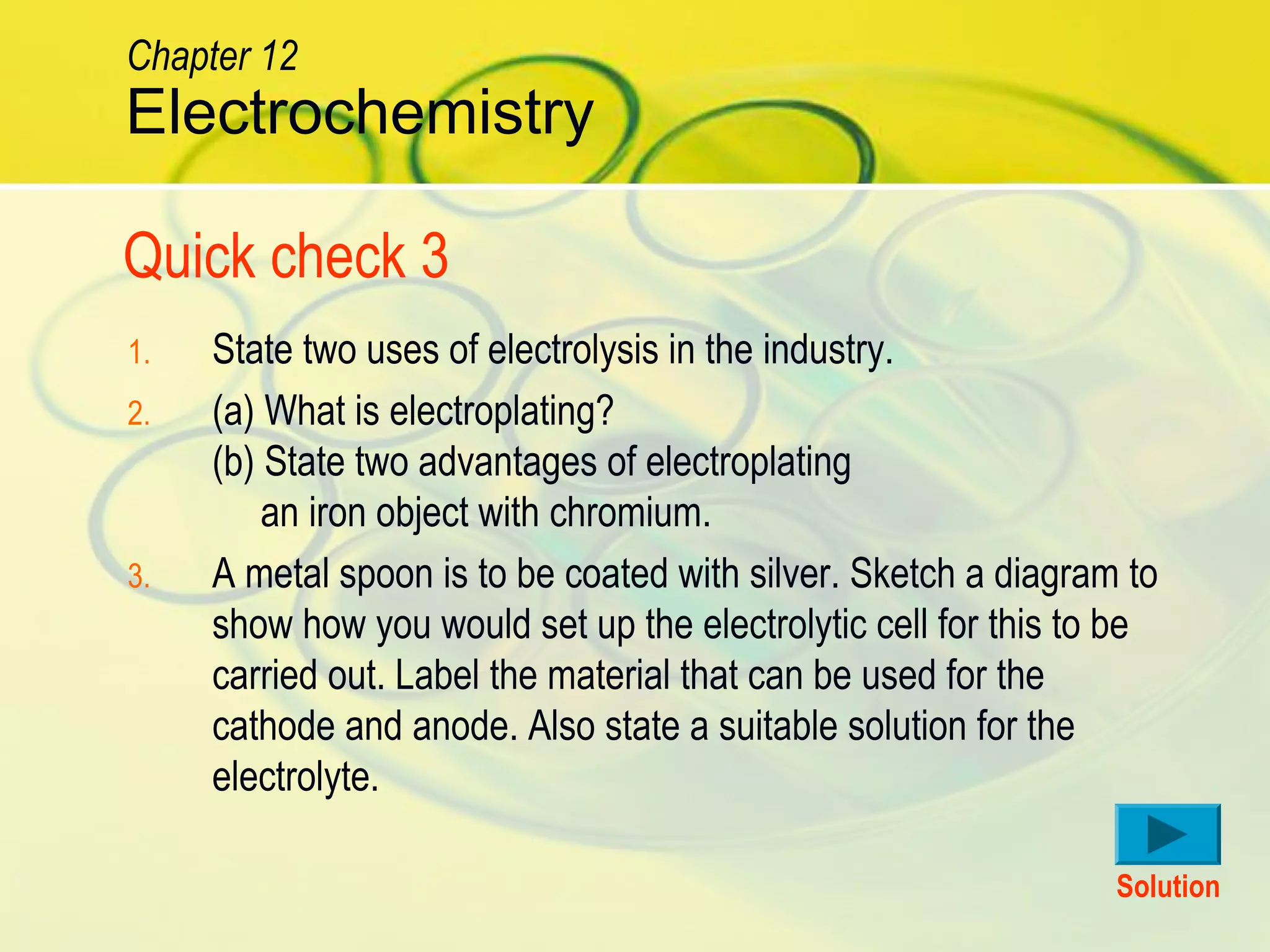 1. State two uses of electrolysis in the industry.
2. (a) What is electroplating?
(b) State two advantages of electroplating
an iron object with chromium.
3. A metal spoon is to be coated with silver. Sketch a diagram to
show how you would set up the electrolytic cell for this to be
carried out. Label the material that can be used for the
cathode and anode. Also state a suitable solution for the
electrolyte.
Quick check 3
Solution
Electrochemistry
Chapter 12
 