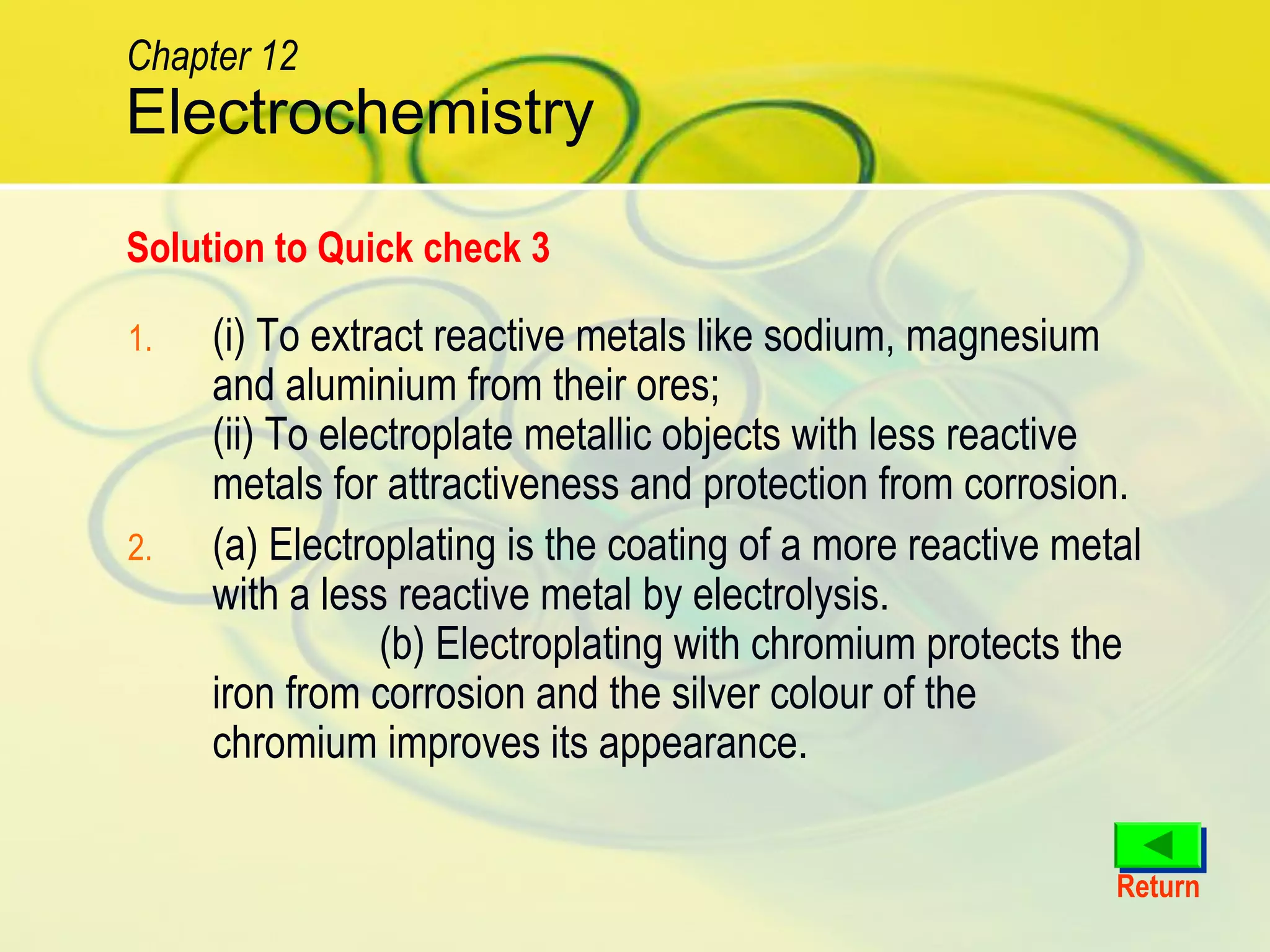 1. (i) To extract reactive metals like sodium, magnesium
and aluminium from their ores;
(ii) To electroplate metallic objects with less reactive
metals for attractiveness and protection from corrosion.
2. (a) Electroplating is the coating of a more reactive metal
with a less reactive metal by electrolysis.
(b) Electroplating with chromium protects the
iron from corrosion and the silver colour of the
chromium improves its appearance.
Solution to Quick check 3
Return
Electrochemistry
Chapter 12
 