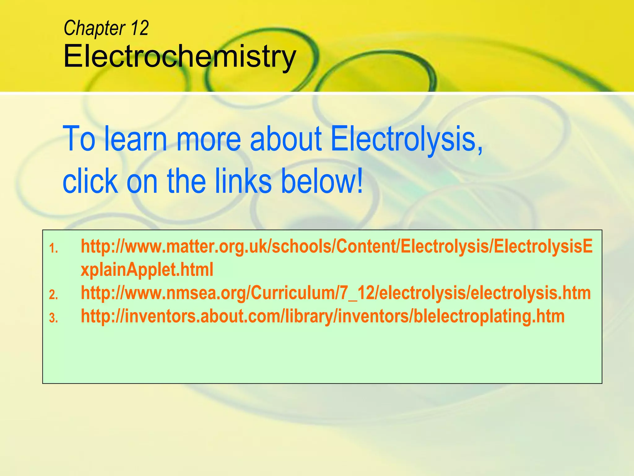 1. http://www.matter.org.uk/schools/Content/Electrolysis/ElectrolysisE
xplainApplet.html
2. http://www.nmsea.org/Curriculum/7_12/electrolysis/electrolysis.htm
3. http://inventors.about.com/library/inventors/blelectroplating.htm
To learn more about Electrolysis,
click on the links below!
Electrochemistry
Chapter 12
 