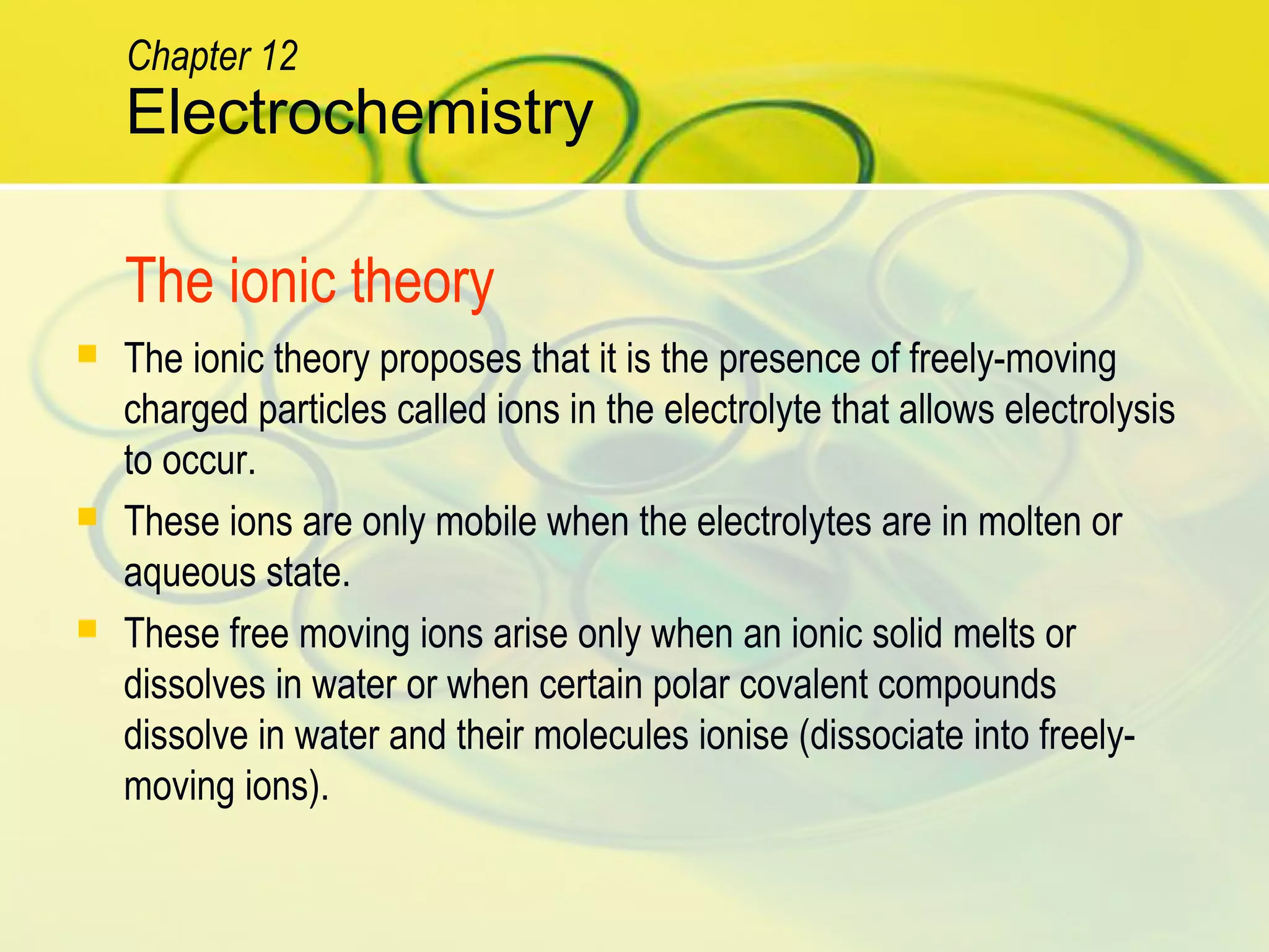 The ionic theory proposes that it is the presence of freely-moving
charged particles called ions in the electrolyte that allows electrolysis
to occur.
 These ions are only mobile when the electrolytes are in molten or
aqueous state.
 These free moving ions arise only when an ionic solid melts or
dissolves in water or when certain polar covalent compounds
dissolve in water and their molecules ionise (dissociate into freely-
moving ions).
Electrochemistry
Chapter 12
The ionic theory
 