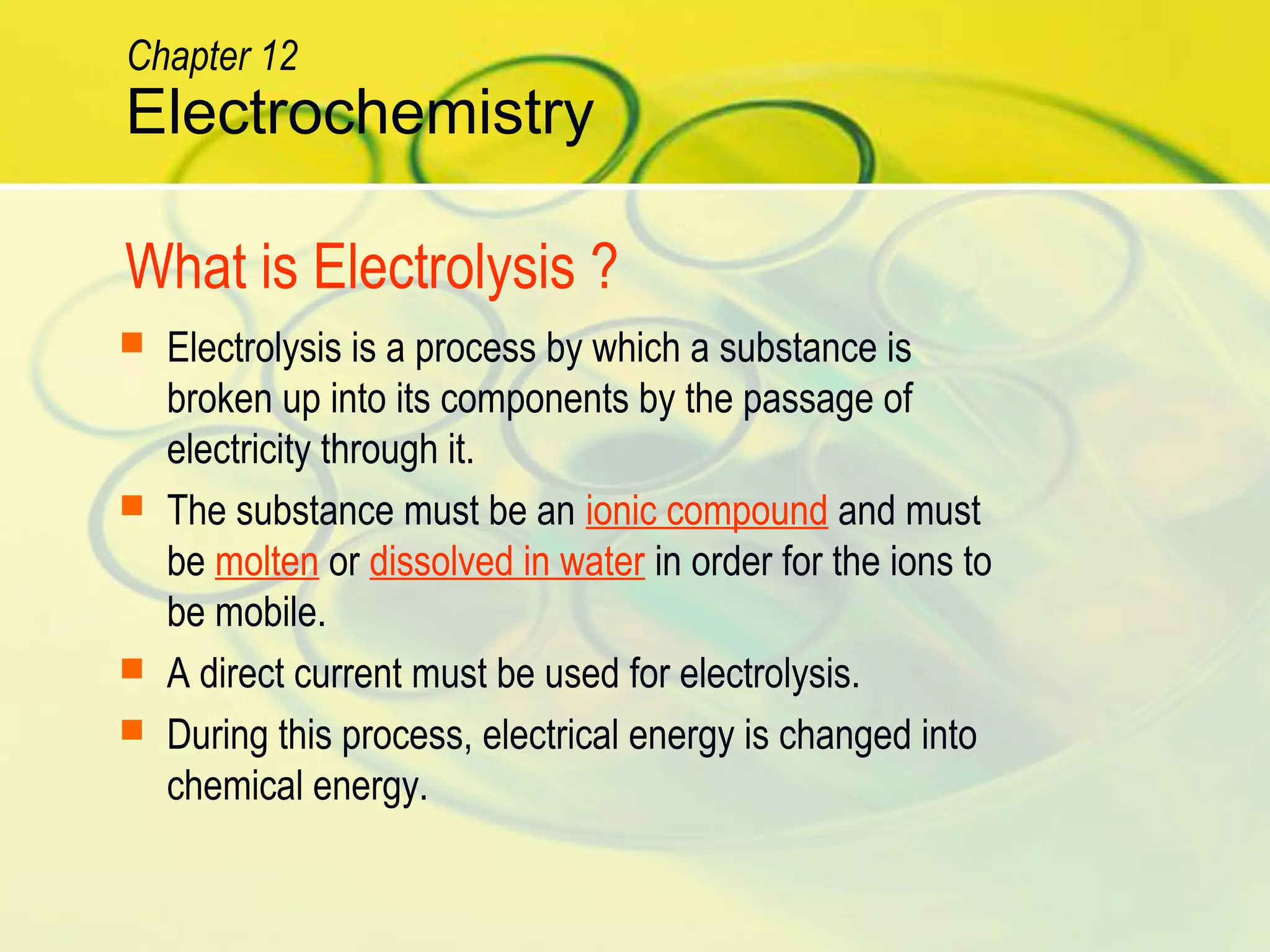 What is Electrolysis ?
 Electrolysis is a process by which a substance is
broken up into its components by the passage of
electricity through it.
 The substance must be an ionic compound and must
be molten or dissolved in water in order for the ions to
be mobile.
 A direct current must be used for electrolysis.
 During this process, electrical energy is changed into
chemical energy.
Electrochemistry
Chapter 12
 