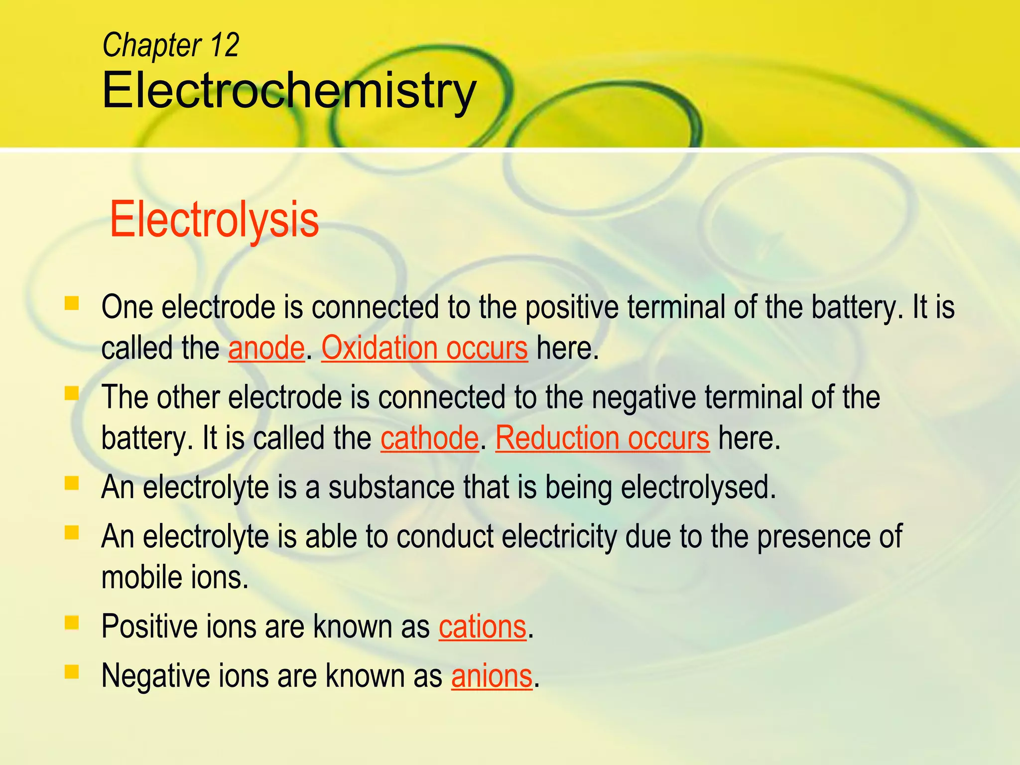  One electrode is connected to the positive terminal of the battery. It is
called the anode. Oxidation occurs here.
 The other electrode is connected to the negative terminal of the
battery. It is called the cathode. Reduction occurs here.
 An electrolyte is a substance that is being electrolysed.
 An electrolyte is able to conduct electricity due to the presence of
mobile ions.
 Positive ions are known as cations.
 Negative ions are known as anions.
Electrochemistry
Chapter 12
Electrolysis
 