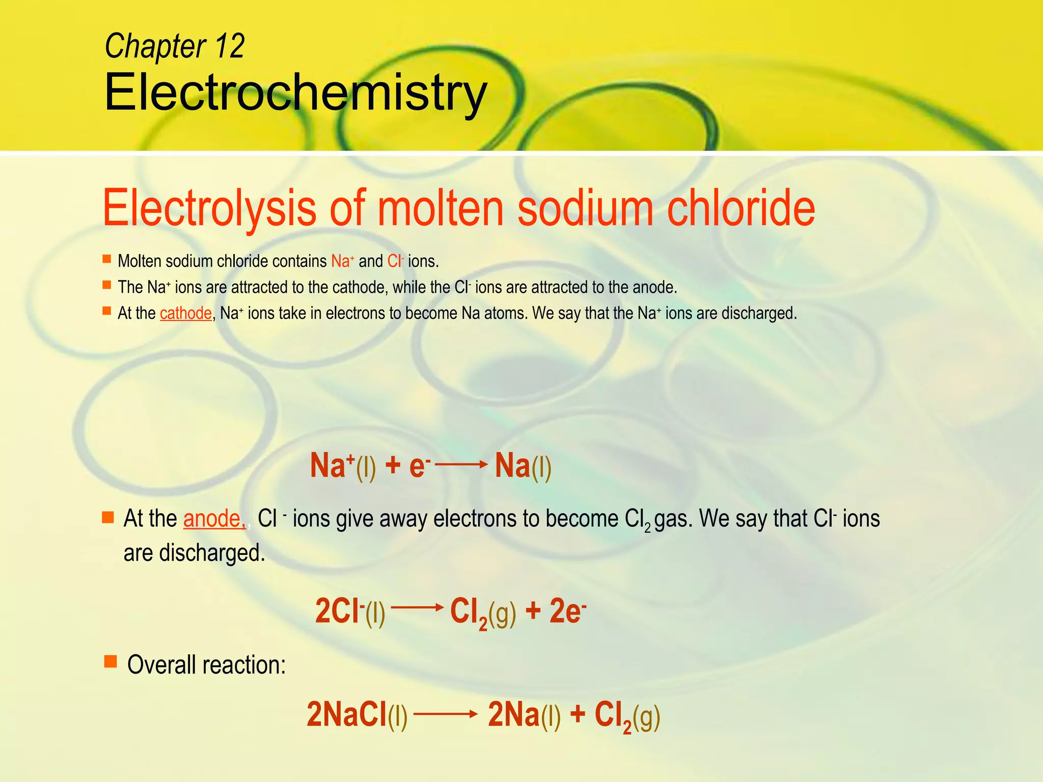  At the anode,, Cl -
ions give away electrons to become Cl2 gas. We say that Cl-
ions
are discharged.
Na+
(l) + e-
Na(l)
 Molten sodium chloride contains Na+
and Cl-
ions.
 The Na+
ions are attracted to the cathode, while the Cl-
ions are attracted to the anode.
 At the cathode, Na+
ions take in electrons to become Na atoms. We say that the Na+
ions are discharged.
2Cl-
(l) Cl2(g) + 2e-
 Overall reaction:
2NaCl(l) 2Na(l) + Cl2(g)
Electrolysis of molten sodium chloride
Electrochemistry
Chapter 12
 