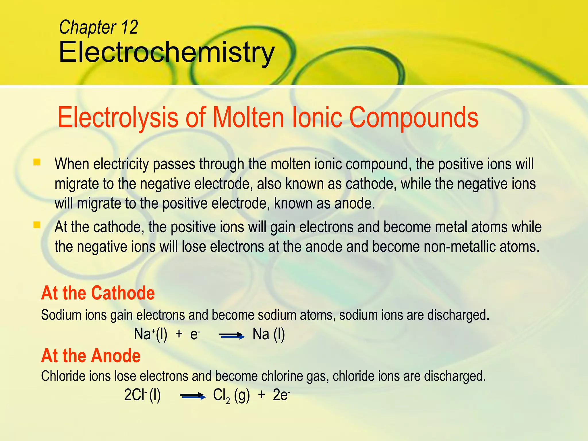  When electricity passes through the molten ionic compound, the positive ions will
migrate to the negative electrode, also known as cathode, while the negative ions
will migrate to the positive electrode, known as anode.
 At the cathode, the positive ions will gain electrons and become metal atoms while
the negative ions will lose electrons at the anode and become non-metallic atoms.
Electrochemistry
Chapter 12
Electrolysis of Molten Ionic Compounds
At the Cathode
Sodium ions gain electrons and become sodium atoms, sodium ions are discharged.
Na+
(l) + e-
Na (l)
At the Anode
Chloride ions lose electrons and become chlorine gas, chloride ions are discharged.
2Cl-
(l) Cl2 (g) + 2e-
 
