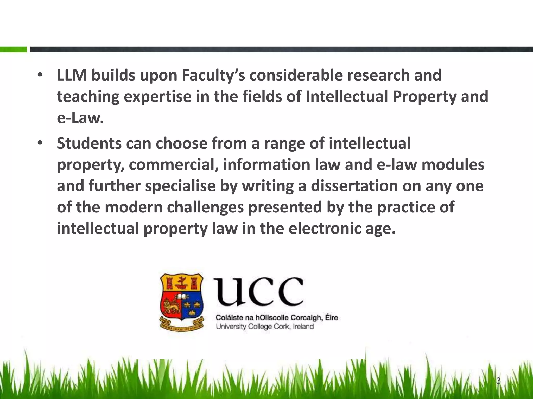 • LLM builds upon School of Law’s considerable research and
teaching expertise in the fields of Intellectual Property and
e-Law.
• Students can choose from a range of intellectual property,
commercial, information law and e-law modules and further
specialise by writing a dissertation on any one of the
modern challenges presented by the practice of intellectual
property law in the electronic age.
3
 
