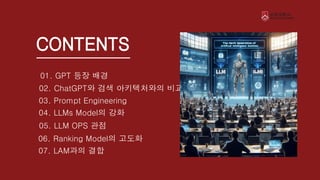 CONTENTS
01. GPT 등장 배경
02. ChatGPT와 검색 아키텍처와의 비교
03. Prompt Engineering
04. LLMs Model의 강화
06. Ranking Model의 고도화
05. LLM OPS 관점
07. LAM과의 결합
 