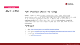 LLM의 재학습
LLM의 고도화
PEFT (Parameter-Efficient Fine Tuning)
PEFT는 사전학습된 LLM의 대부분의 파라미터를 프리징하고 일부의 파라미터만을
파인튜닝함으로써 저장공간과 계산능력을 대폭 줄였습니다. 파인튜닝할때 발생하는 문제점중
하나인 catastrophic forgetting또한 극복했습니다. PEFT는 또한 *적은 데이터 체제
(low-data-regime)에서 파인튜닝할때나 도메인 밖의 데이터(out-of-domain scenario)를
일반화할때 더욱 좋은 성능을 보여주었습니다. (예를 들면 이미지 분류, stable diffusion의
dreambooth)
1. LoRA: LORA: LOW-RANK ADAPTATION OF LARGE LANGUAGE MODELS
2. Prefix Tuning: P-Tuning v2: Prompt Tuning Can Be Comparable to Fine-tuning Universally Across Scales and Tasks
3. Prompt Tuning: The Power of Scale for Parameter-Efficient Prompt Tuning
4. P-Tuning: GPT Understands, Too
PEFT 방법론
출처 : https://4n3mone.tistory.com/7
 