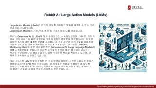 Rabbit AI: Large Action Models (LAMs)
Large Action Models (LAMs)은 인간의 의도를 이해하고 행동을 예측할 수 있는 고급
인공지능 시스템입니다.
Large Action Models의 기초, 작동 원리 및 구조에 대해 다룰 예정입니다.
우리는 Generative AI 및 LLMs에 대해 들어보았고, 사용해보았으며, 대화 봇, 이미지
생성, 고객 서비스와 같은 작업에서 그들의 엄청난 영향력을 목격했습니다. 이들은
요청된 쿼리에 대한 훌륭한 정보를 제공합니다. 주로 자연어 처리 기술을 사용하여
다음에 있어야 할 단어를 예측하는 방식으로 작동합니다. 여러분은 ChatGPT,
MidJourney, Bard와 같은 가장 일반적인 Generative AI 및 Large Language Models의
예를 사용해보았을 것입니다. 이러한 도구들은 컨텐츠 생성, 웹사이트 디자인,
텍스트-이미지/비디오 생성과 같은 다양한 작업에서 혁신을 촉진하고 있으며, 이
목록은 계속해서 성장하고 있습니다.
그러나 이러한 LLM 모델이 부족한 한 가지 영역이 있으며, 그것은 사용자가 주어진
명령에 따라 "행동"을 취하는 것입니다. 이 모델들은 작업을 수행하는 데 필요한
상세한 단계를 제공할 수 있지만, 사용자를 대신해 작업을 수행할 수는 없습니다.
이 최첨단 기술과 그 응용 분야의 기초를 다루는 것입니다.
https://www.geeksforgeeks.org/rabbit-ai-large-action-models-lams/
 