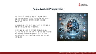 신경 기호 프로그래밍은 신경망과 기호 AI를 결합한
인공지능의 한 종류로, 기존의 인간 지식을 명시적으로
포착하여 두 모델의 한계/약점을 해결하고 강점을
결합합니다.
이 방식을 통해 우리는 추론, 학습, 그리고 인지 모델링을
수행할 수 있는 AI를 만들 수 있습니다.
이 두 기술을 결합하여 만든 모델은 모듈식이며 해석
가능하고 기호 분석에 적합하며 기호 형태로 표현된 풍부한
귀납적 편향을 자연스럽게 통합할 수 있습니다. 이는
자연어 이해, 로보틱스, 과학적 발견 등 다양한 분야에서
사용됩니다.
Neuro-Symbolic Programming
https://www.geeksforgeeks.org/rabbit-ai-large-action-models-lams/
 