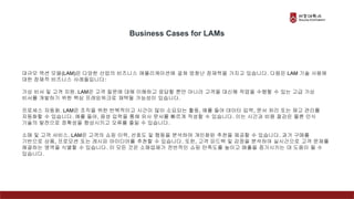 대규모 액션 모델(LAM)은 다양한 산업의 비즈니스 애플리케이션에 걸쳐 엄청난 잠재력을 가지고 있습니다. 다음은 LAM 기술 사용에
대한 잠재적 비즈니스 사례들입니다:
가상 비서 및 고객 지원. LAM은 고객 질문에 대해 이해하고 응답할 뿐만 아니라 고객을 대신해 작업을 수행할 수 있는 고급 가상
비서를 개발하기 위한 핵심 프레임워크로 채택될 가능성이 있습니다.
프로세스 자동화. LAM은 조직을 위한 반복적이고 시간이 많이 소요되는 활동, 예를 들어 데이터 입력, 문서 처리 또는 재고 관리를
자동화할 수 있습니다. 예를 들어, 음성 입력을 통해 유사 문서를 빠르게 작성할 수 있습니다. 이는 시간과 비용 절감은 물론 인식
기술의 발전으로 정확성을 향상시키고 오류를 줄일 수 있습니다.
소매 및 고객 서비스. LAM은 고객의 쇼핑 이력, 선호도 및 행동을 분석하여 개인화된 추천을 제공할 수 있습니다. 과거 구매를
기반으로 상품, 프로모션 또는 레시피 아이디어를 추천할 수 있습니다. 또한, 고객 피드백 및 감정을 분석하여 실시간으로 고객 문제를
해결하는 영역을 식별할 수 있습니다. 이 모든 것은 소매업체가 전반적인 쇼핑 만족도를 높이고 매출을 증가시키는 데 도움이 될 수
있습니다.
Business Cases for LAMs
 