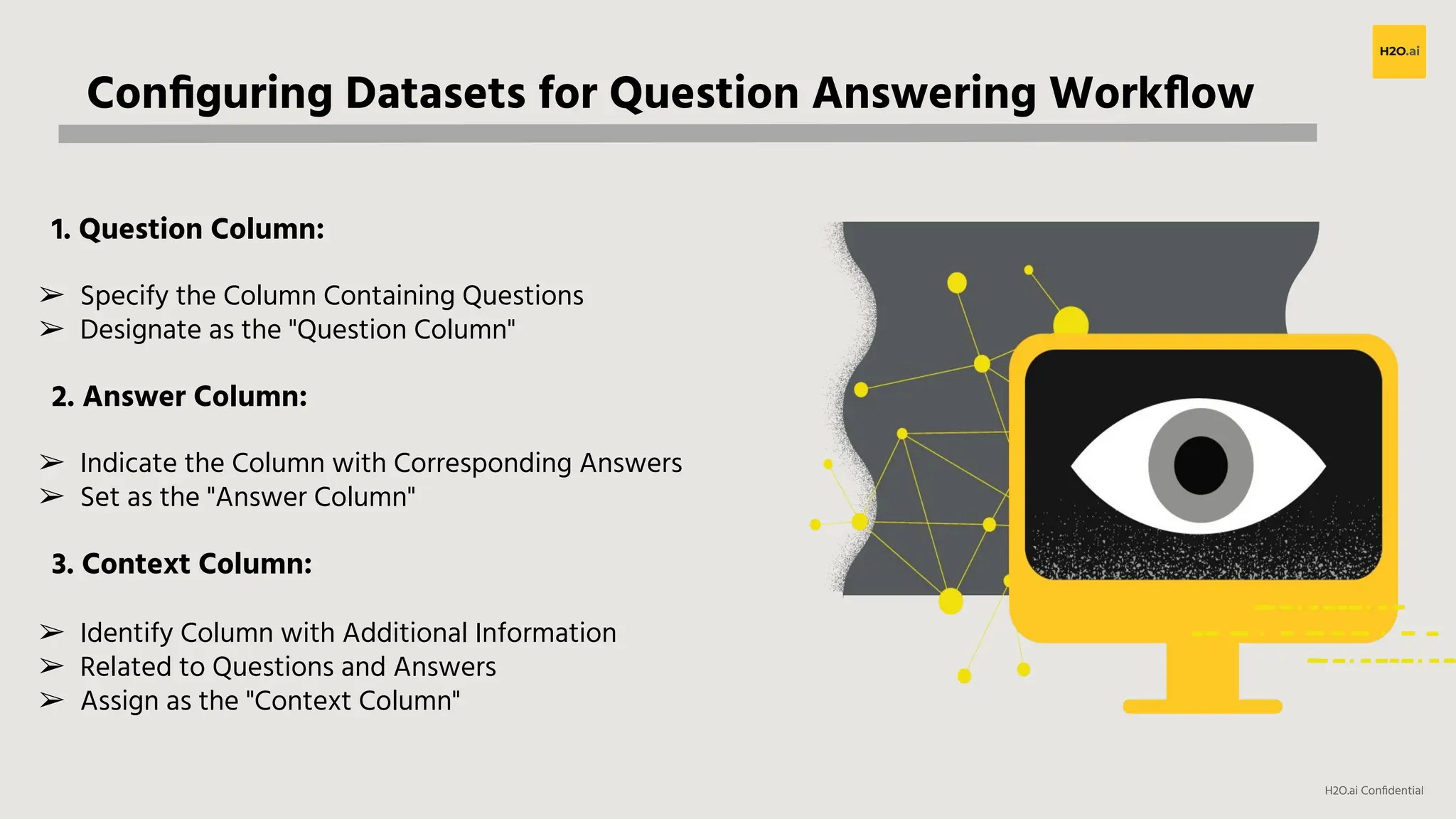 H2O.ai Conﬁdential
Conﬁguring Datasets for Question Answering Workﬂow
1. Question Column:
➢ Specify the Column Containing Questions
➢ Designate as the "Question Column"
2. Answer Column:
➢ Indicate the Column with Corresponding Answers
➢ Set as the "Answer Column"
3. Context Column:
➢ Identify Column with Additional Information
➢ Related to Questions and Answers
➢ Assign as the "Context Column"
 