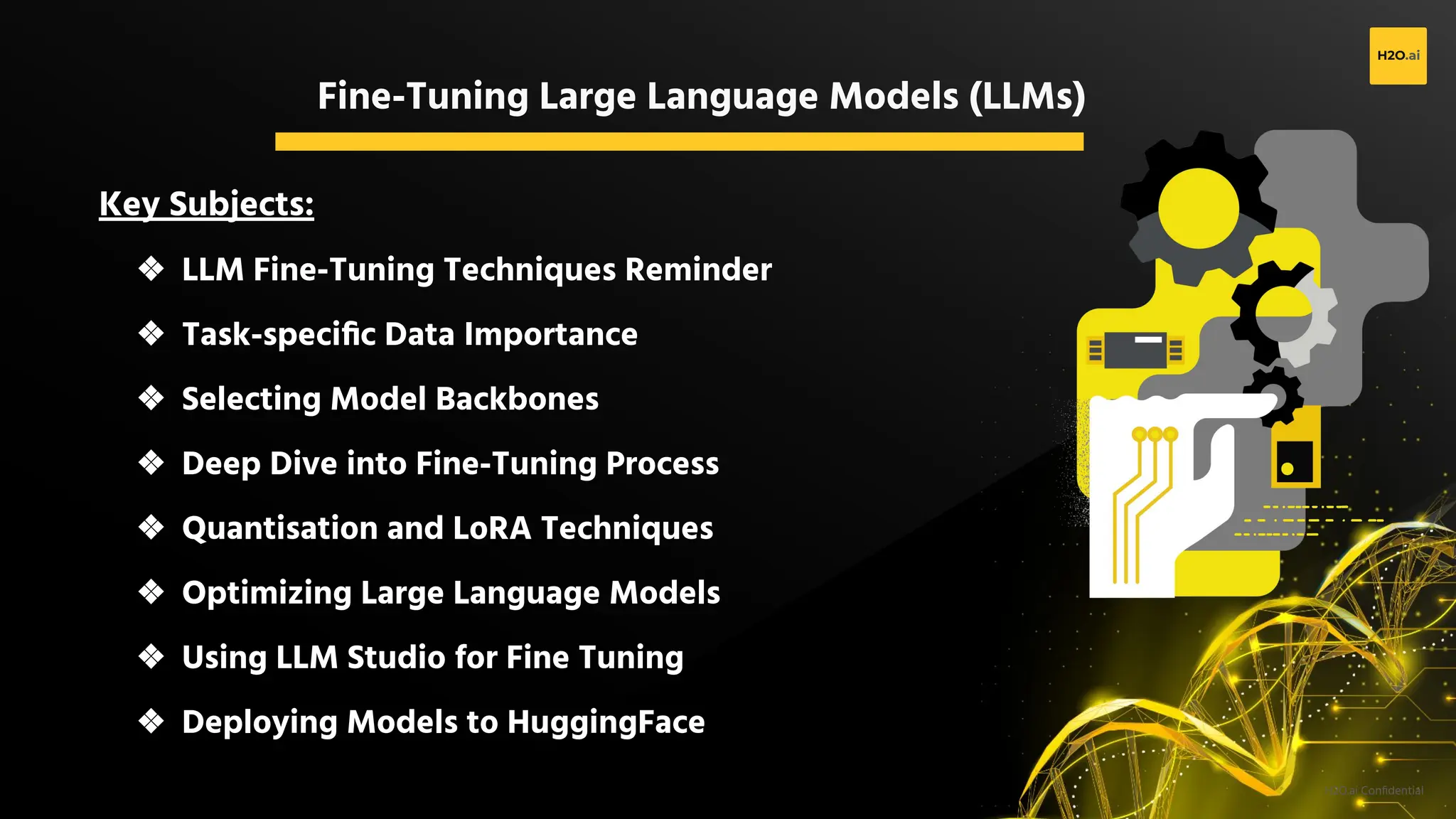 H2O.ai Conﬁdential
Fine-Tuning Large Language Models (LLMs)
Key Subjects:
❖ LLM Fine-Tuning Techniques Reminder
❖ Task-speciﬁc Data Importance
❖ Selecting Model Backbones
❖ Deep Dive into Fine-Tuning Process
❖ Quantisation and LoRA Techniques
❖ Optimizing Large Language Models
❖ Using LLM Studio for Fine Tuning
❖ Deploying Models to HuggingFace
 