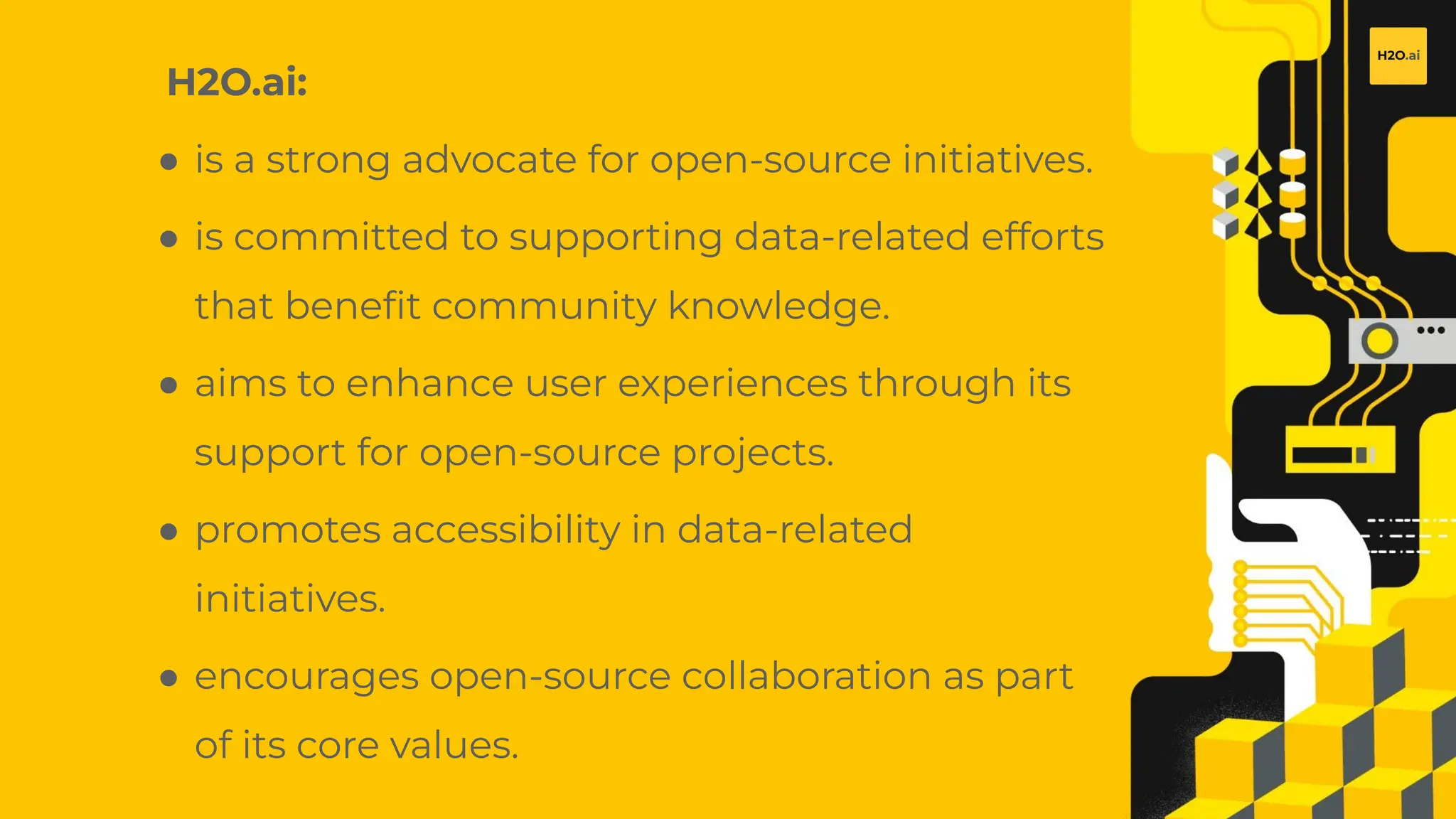 H2O.ai Conﬁdential
H2O.ai:
● is a strong advocate for open-source initiatives.
● is committed to supporting data-related efforts
that beneﬁt community knowledge.
● aims to enhance user experiences through its
support for open-source projects.
● promotes accessibility in data-related
initiatives.
● encourages open-source collaboration as part
of its core values.
 