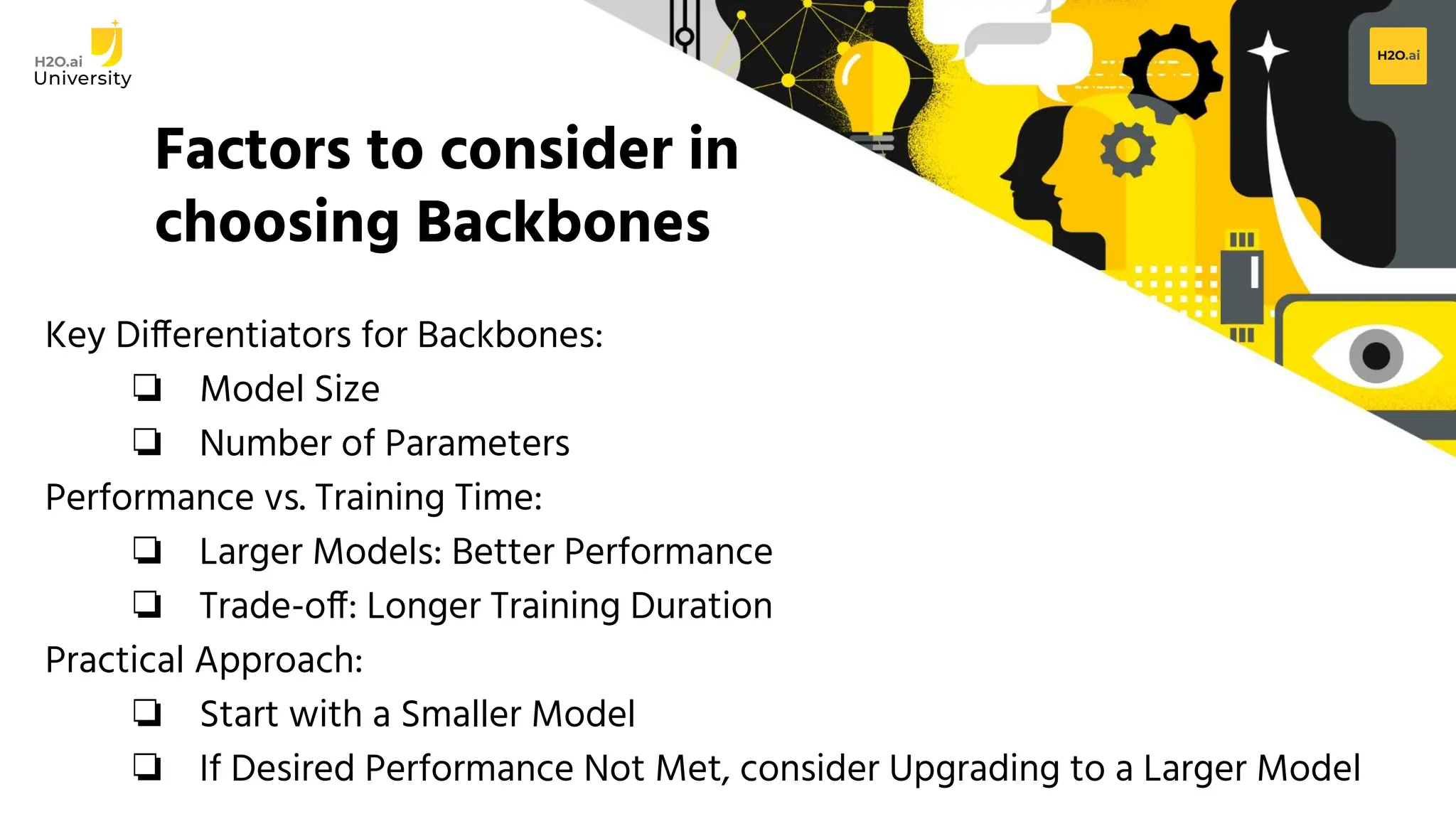 H2O.ai Conﬁdential
Factors to consider in
choosing Backbones
Key Differentiators for Backbones:
❏ Model Size
❏ Number of Parameters
Performance vs. Training Time:
❏ Larger Models: Better Performance
❏ Trade-off: Longer Training Duration
Practical Approach:
❏ Start with a Smaller Model
❏ If Desired Performance Not Met, consider Upgrading to a Larger Model
 