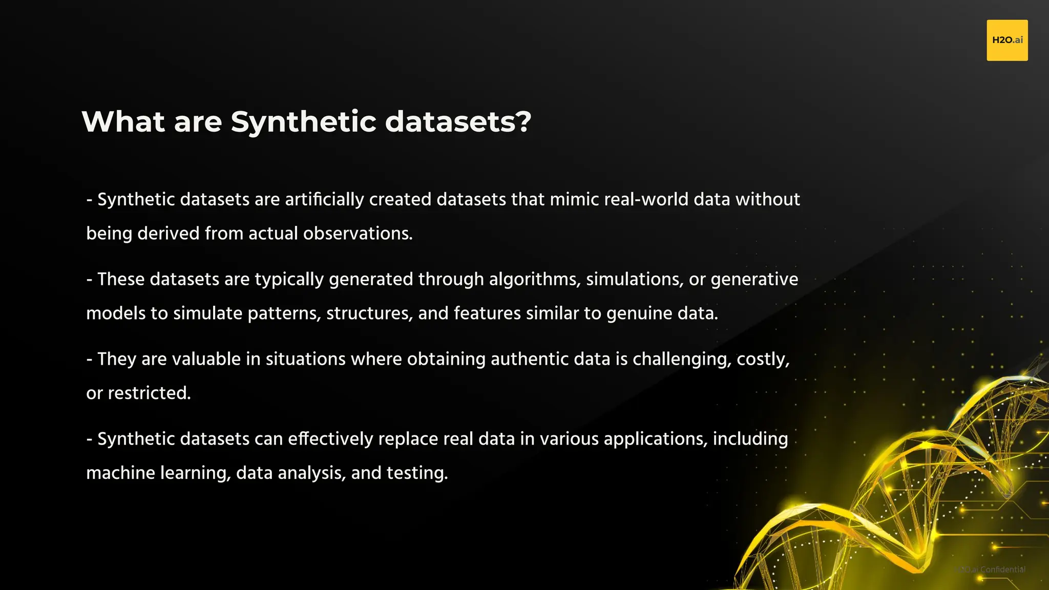 H2O.ai Conﬁdential
What are Synthetic datasets?
- Synthetic datasets are artiﬁcially created datasets that mimic real-world data without
being derived from actual observations.
- These datasets are typically generated through algorithms, simulations, or generative
models to simulate patterns, structures, and features similar to genuine data.
- They are valuable in situations where obtaining authentic data is challenging, costly,
or restricted.
- Synthetic datasets can effectively replace real data in various applications, including
machine learning, data analysis, and testing.
 