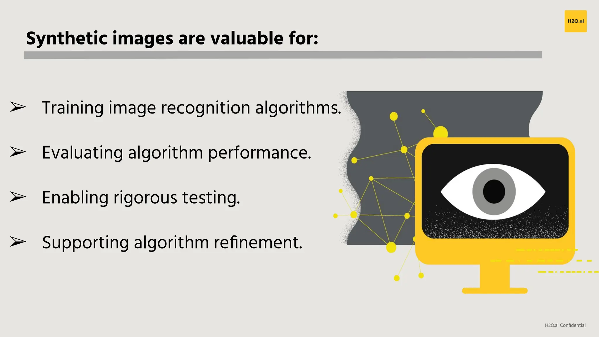 H2O.ai Conﬁdential
Synthetic images are valuable for:
➢ Training image recognition algorithms.
➢ Evaluating algorithm performance.
➢ Enabling rigorous testing.
➢ Supporting algorithm reﬁnement.
 