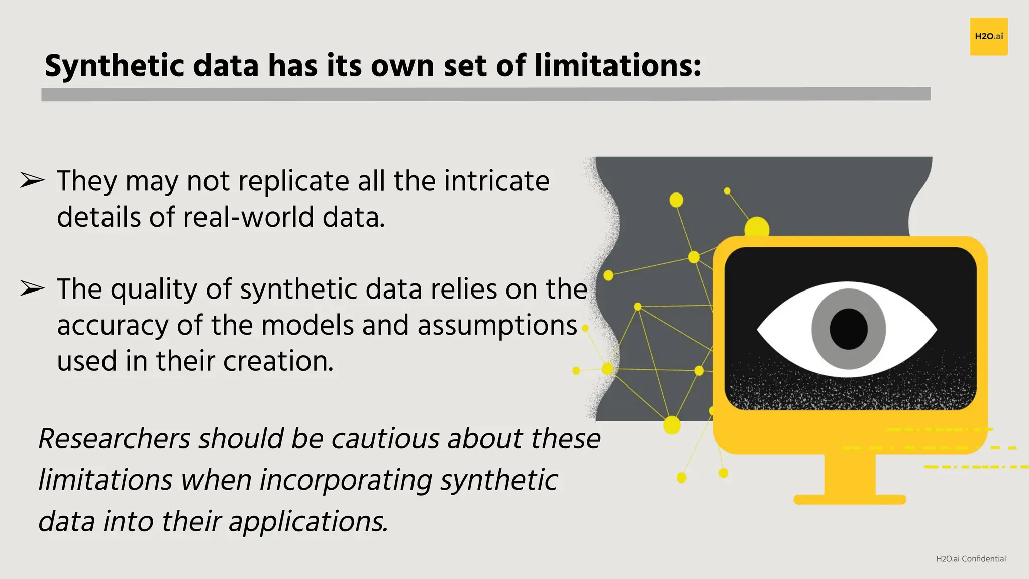 H2O.ai Conﬁdential
Synthetic data has its own set of limitations:
➢ They may not replicate all the intricate
details of real-world data.
➢ The quality of synthetic data relies on the
accuracy of the models and assumptions
used in their creation.
Researchers should be cautious about these
limitations when incorporating synthetic
data into their applications.
 