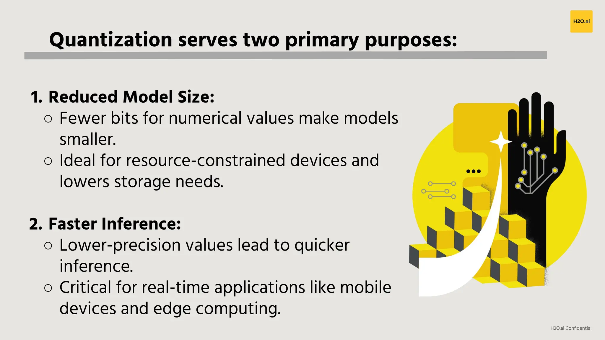 H2O.ai Conﬁdential
Quantization serves two primary purposes:
1. Reduced Model Size:
○ Fewer bits for numerical values make models
smaller.
○ Ideal for resource-constrained devices and
lowers storage needs.
2. Faster Inference:
○ Lower-precision values lead to quicker
inference.
○ Critical for real-time applications like mobile
devices and edge computing.
 