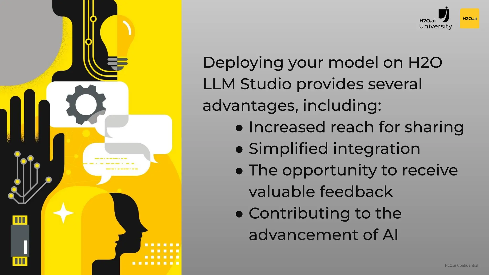 H2O.ai Conﬁdential
Deploying your model on H2O
LLM Studio provides several
advantages, including:
● Increased reach for sharing
● Simpliﬁed integration
● The opportunity to receive
valuable feedback
● Contributing to the
advancement of AI
 