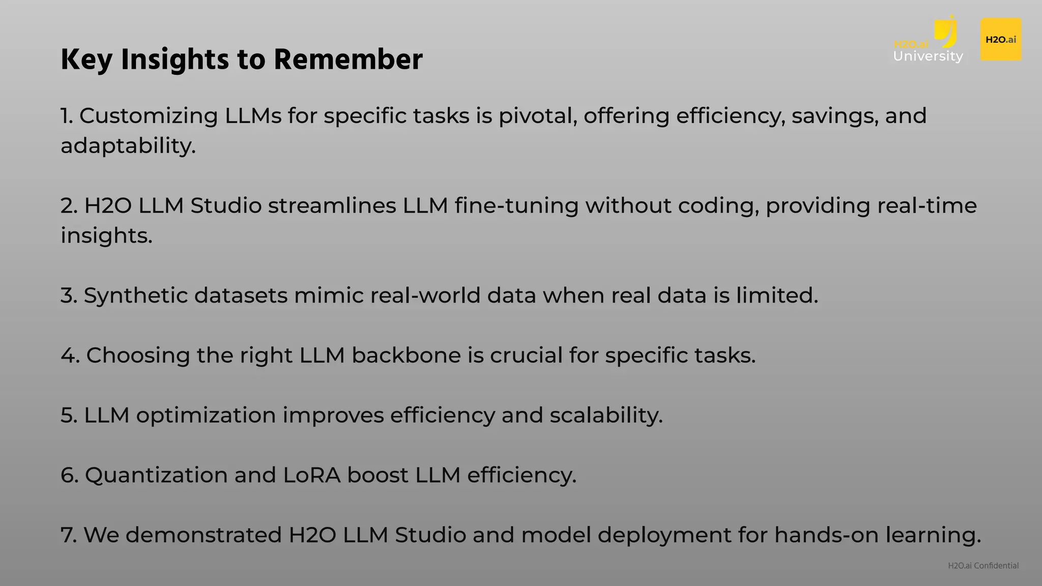 H2O.ai Conﬁdential
1. Customizing LLMs for speciﬁc tasks is pivotal, offering efﬁciency, savings, and
adaptability.
2. H2O LLM Studio streamlines LLM ﬁne-tuning without coding, providing real-time
insights.
3. Synthetic datasets mimic real-world data when real data is limited.
4. Choosing the right LLM backbone is crucial for speciﬁc tasks.
5. LLM optimization improves efﬁciency and scalability.
6. Quantization and LoRA boost LLM efﬁciency.
7. We demonstrated H2O LLM Studio and model deployment for hands-on learning.
Key Insights to Remember
 