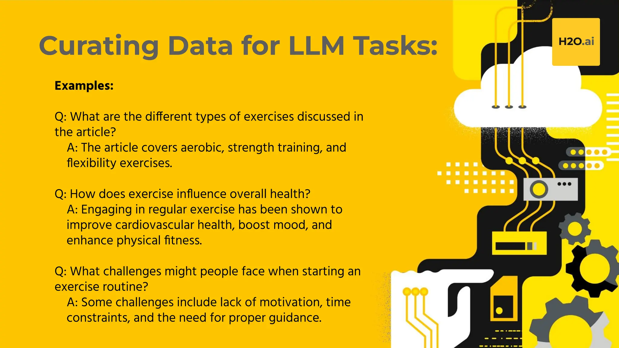 H2O.ai Conﬁdential
Curating Data for LLM Tasks:
Examples:
Q: What are the different types of exercises discussed in
the article?
A: The article covers aerobic, strength training, and
ﬂexibility exercises.
Q: How does exercise inﬂuence overall health?
A: Engaging in regular exercise has been shown to
improve cardiovascular health, boost mood, and
enhance physical ﬁtness.
Q: What challenges might people face when starting an
exercise routine?
A: Some challenges include lack of motivation, time
constraints, and the need for proper guidance.
 