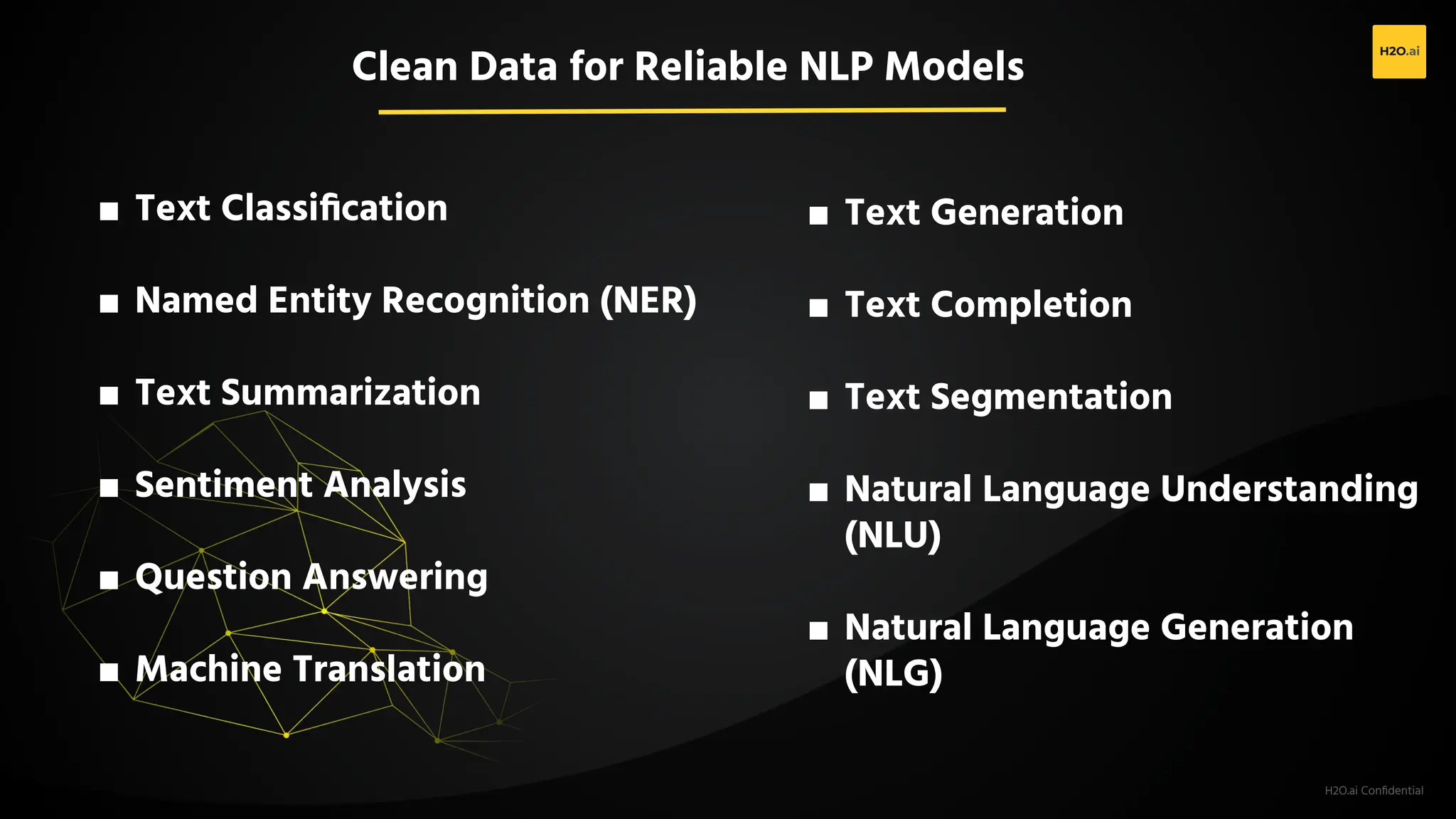 H2O.ai Conﬁdential
■ Text Classiﬁcation
■ Named Entity Recognition (NER)
■ Text Summarization
■ Sentiment Analysis
■ Question Answering
■ Machine Translation
■ Text Generation
■ Text Completion
■ Text Segmentation
■ Natural Language Understanding
(NLU)
■ Natural Language Generation
(NLG)
Clean Data for Reliable NLP Models
 
