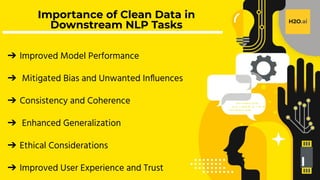 H2O.ai Conﬁdential
Importance of Clean Data in
Downstream NLP Tasks
➔ Improved Model Performance
➔ Mitigated Bias and Unwanted Inﬂuences
➔ Consistency and Coherence
➔ Enhanced Generalization
➔ Ethical Considerations
➔ Improved User Experience and Trust
 