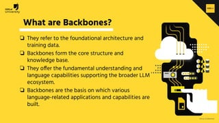 H2O.ai Conﬁdential
What are Backbones?
❏ They refer to the foundational architecture and
training data.
❏ Backbones form the core structure and
knowledge base.
❏ They offer the fundamental understanding and
language capabilities supporting the broader LLM
ecosystem.
❏ Backbones are the basis on which various
language-related applications and capabilities are
built.
 