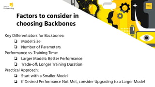 H2O.ai Conﬁdential
Factors to consider in
choosing Backbones
Key Differentiators for Backbones:
❏ Model Size
❏ Number of Parameters
Performance vs. Training Time:
❏ Larger Models: Better Performance
❏ Trade-off: Longer Training Duration
Practical Approach:
❏ Start with a Smaller Model
❏ If Desired Performance Not Met, consider Upgrading to a Larger Model
 