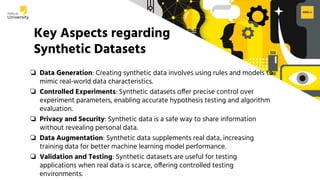H2O.ai Conﬁdential
Key Aspects regarding
Synthetic Datasets
❏ Data Generation: Creating synthetic data involves using rules and models to
mimic real-world data characteristics.
❏ Controlled Experiments: Synthetic datasets offer precise control over
experiment parameters, enabling accurate hypothesis testing and algorithm
evaluation.
❏ Privacy and Security: Synthetic data is a safe way to share information
without revealing personal data.
❏ Data Augmentation: Synthetic data supplements real data, increasing
training data for better machine learning model performance.
❏ Validation and Testing: Synthetic datasets are useful for testing
applications when real data is scarce, offering controlled testing
environments.
 